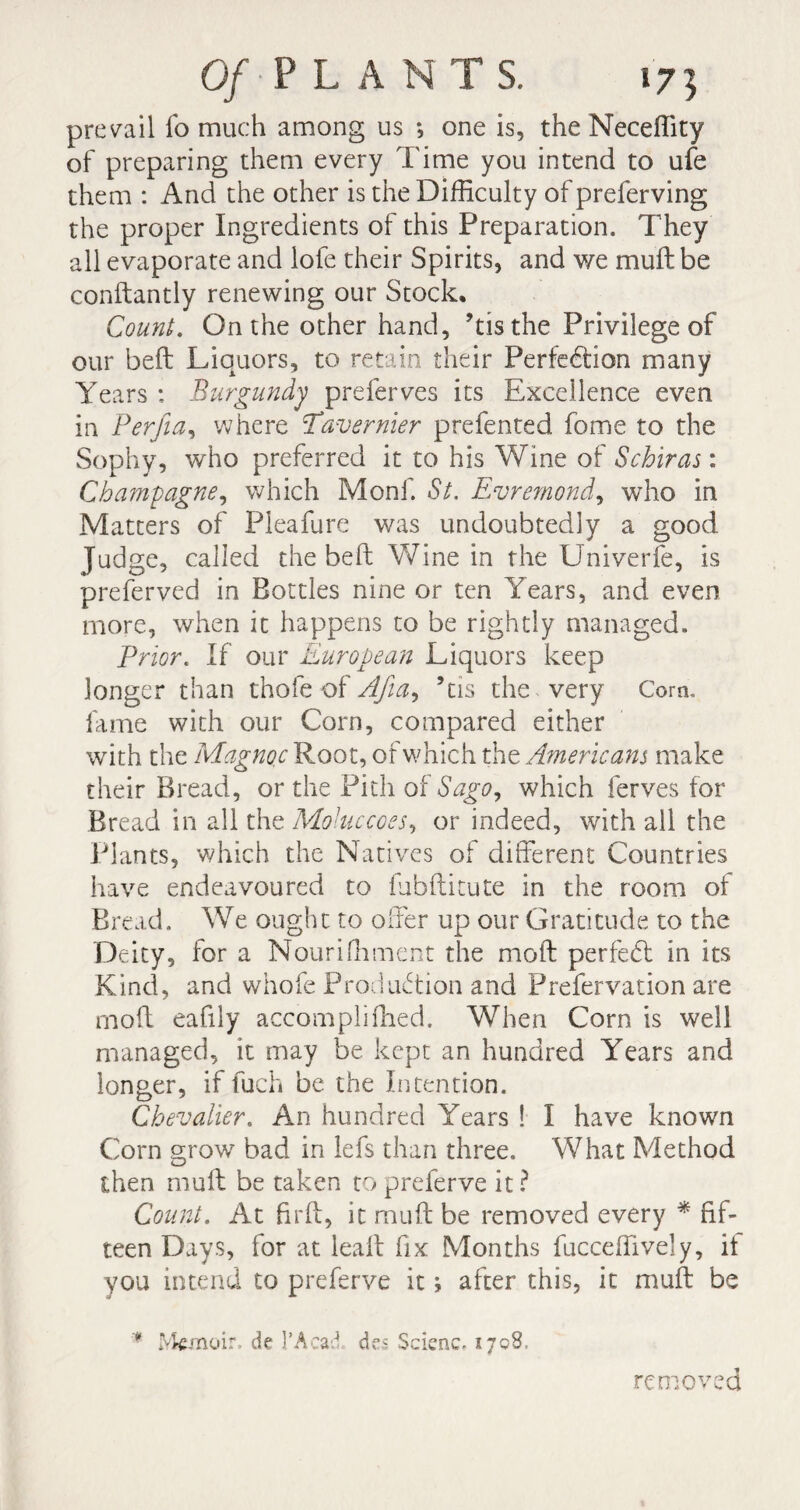 prevail fo much among us *, one is, the Neceffity of preparing them every Time you intend to ufe them : And the other is the Difficulty of preferving the proper Ingredients of this Preparation. They all evaporate and lofe their Spirits, and we mult be conftantly renewing our Stock. Count. On the other hand, ’tis the Privilege of our belt Liquors, to retain their Perfection many Years : Burgundy preferves its Excellence even in Perfia, where Tavernier prefented fome to the Sophy, who preferred it to his Wine of Schiras : Champagne, which Monf. St. Evremond, who in Matters of Pleafure was undoubtedly a good Judge, called the belt Wine in the Univerfe, is preferved in Bottles nine or ten Years, and even more, when it happens to be rightly managed. Prior. If our European Liquors keep longer than thofe of AJia, ’tis the very Corn., fame with our Corn, compared either with the Magnoc Root, of which the Americans make their Bread, or the Pith of Sago, which ferves for Bread in all the Mohiccoes, or indeed, with all the Plants, which the Natives of different Countries have endeavoured to fubftitute in the room ot Bread. We ought to offer up our Gratitude to the Deity, for a Nouriffiment the moft perfect in its Kind, and whofe Production and Prefervation are moft eafily accompliffied. When Corn is well managed, it may be kept an hundred Years and longer, if fuch be the Intention. Chevalier. An hundred Years ! I have known Corn grow bad in lefs than three. What Method then muff be taken to preferve it ? Count. At firft, it muff be removed every * fif¬ teen Days, for at lealt fix Months fucceffively, it you intend to preferve it ; after this, it muff be  Memoir, de l’Acad des Scienc. 1708. removed