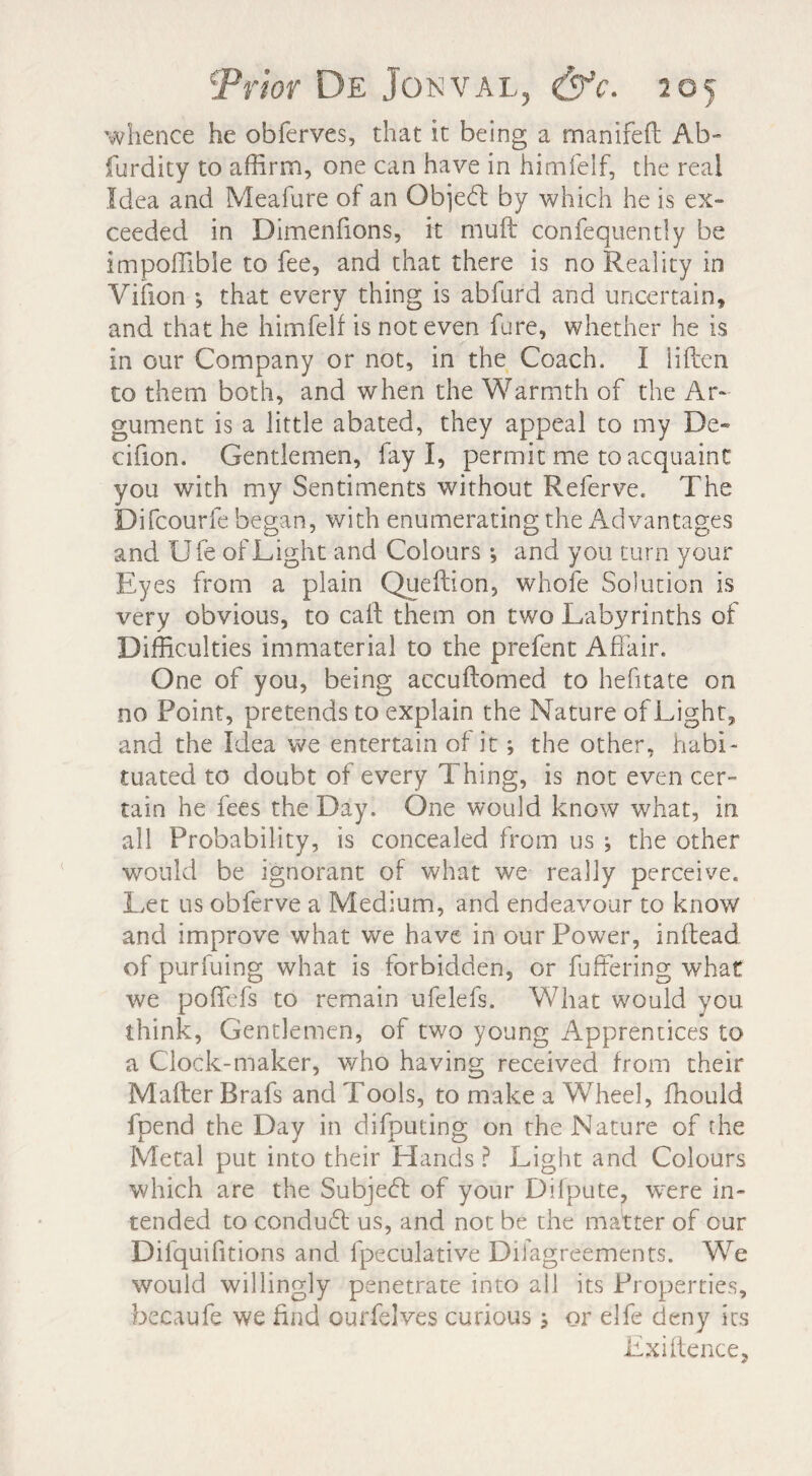 whence he obferves, that it being a manifeft Ab- furdity to affirm, one can have in himfelf, the real Idea and Meafure of an Objed; by which he is ex¬ ceeded in Dimenfions, it muft confequently be impoffibîe to fee, and that there is no Reality in Vifion -, that every thing is abfurd and uncertain, and that he himfelf is not even fare, whether he is in our Company or not, in the Coach. I liflen co them both, and when the Warmth of the Ar¬ gument is a little abated, they appeal to my De¬ cision. Gentlemen, fay I, permit me to acquaint you with my Sentiments without Referve. The Difcourfe began, with enumerating the Advantages and Ufe of Light and Colours -, and you turn your Eyes from a plain Queftion, whofe Solution is very obvious, to call them on two Labyrinths of Difficulties immaterial to the prefent Affair. One of you, being accuftomed to hefitate on no Point, pretends to explain the Nature of Light, and the Idea we entertain of it ; the other, habi¬ tuated to doubt of every Thing, is not even cer¬ tain he fees the Day. One would know what, in all Probability, is concealed from us ; the other would be ignorant of what we really perceive. Let us obferve a Medium, and endeavour to know and improve what we have in our Power, inftead of purfuing what is forbidden, or buffering what we poffefs to remain ufelefs. What would you think, Gentlemen, of two young Apprentices to a Clock-maker, who having received from their Mafter Brafs and Tools, to make a Wheel, ffiould fpend the Day in difputing on the Nature of the Metal put into their Hands ? Light and Colours which are the Subjedl of your Dilpute? were in¬ tended to condudt us, and not be the mafter of our Dilquffitions and fpeculative Diiagreements. We would willingly penetrate into all its Properties, becaufe we find ourfelves curious ; or elfe deny its Exiftence,