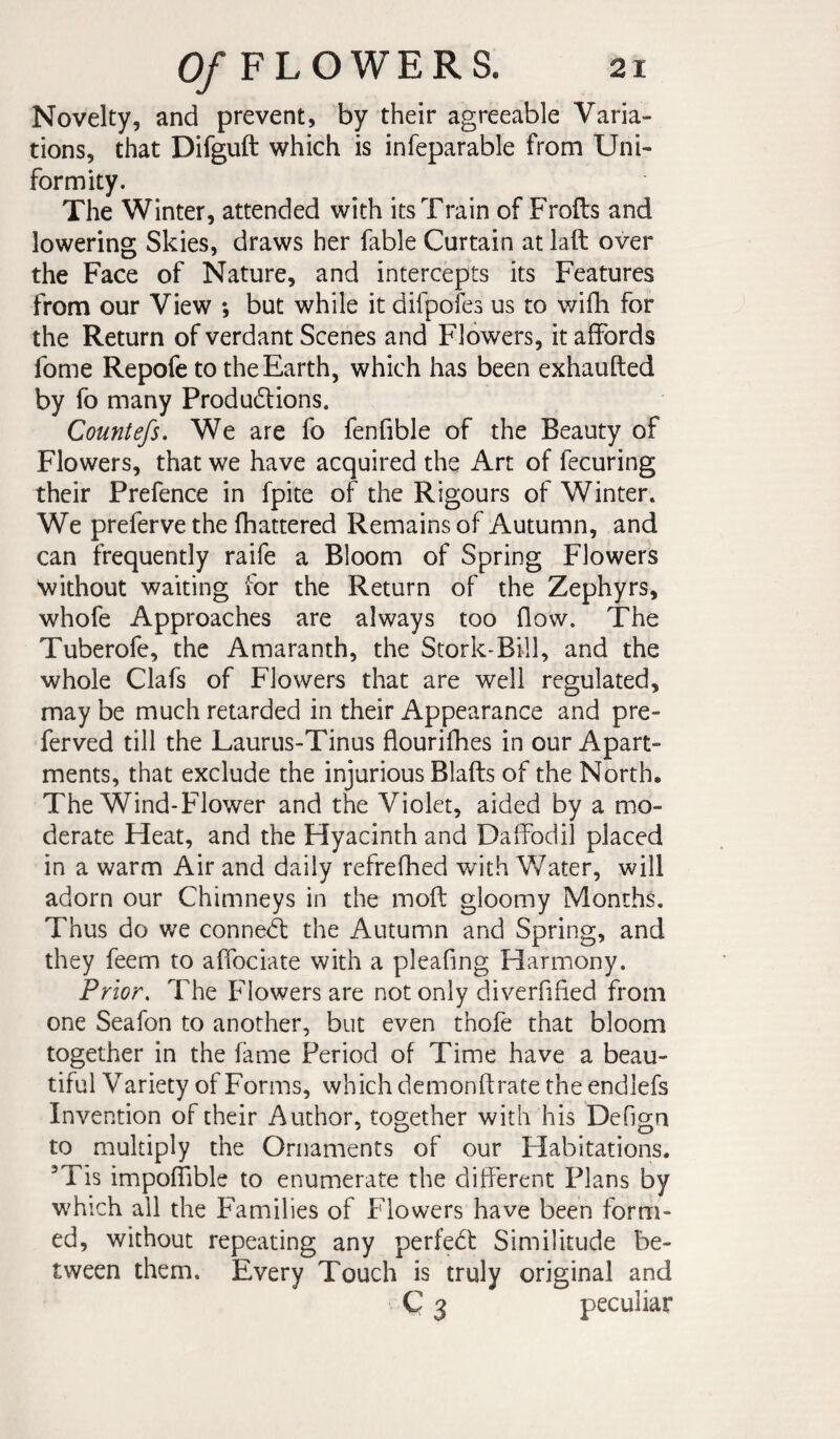 Novelty, and prevent, by their agreeable Varia¬ tions, that Difguft which is infeparable from Uni¬ formity. The Winter, attended with its Train of Frofts and lowering Skies, draws her fable Curtain at laft over the Face of Nature, and intercepts its Features from our View ; but while it difpofes us to wifh for the Return of verdant Scenes and Flowers, it affords fome Repofe to the Earth, which has been exhaufted by fo many Produdlions. Countefs. We are fo fenfible of the Beauty of Flowers, that we have acquired the Art of fecuring their Prefence in fpite of the Rigours of Winter. We preferve the fhattered Remains of Autumn, and can frequently raife a Bloom of Spring Flowers without waiting for the Return of the Zephyrs, whofe Approaches are always too flow. The Tuberofe, the Amaranth, the Stork-Bill, and the whole Clafs of Flowers that are well regulated, may be much retarded in their Appearance and pre- ferved till the Laurus-Tinus flourifhes in our Apart¬ ments, that exclude the injurious Blafts of the North, The Wind-Flower and the Violet, aided by a mo¬ derate Heat, and the Hyacinth and Daffodil placed in a warm Air and daily refrefhed with V/ater, will adorn our Chimneys in the mofl: gloomy Months. Thus do we conned: the Autumn and Spring, and they feem to aflbciate with a pleafing Harmony. Prior, The Flowers are not only diverfified from one Seafon to another, but even thofe that bloom together in the fame Period of Time have a beau¬ tiful Variety of Forms, which dcmonflrate the endlefs Invention of their Author, together with his Defign to multiply the Ornaments of our Habitations. ’Tis impofiible to enumerate the different Plans by which all the Families of Flowers have been form¬ ed, without repeating any perfed: Similitude be¬ tween them. Every Touch is truly original and Ç 3 peculiar