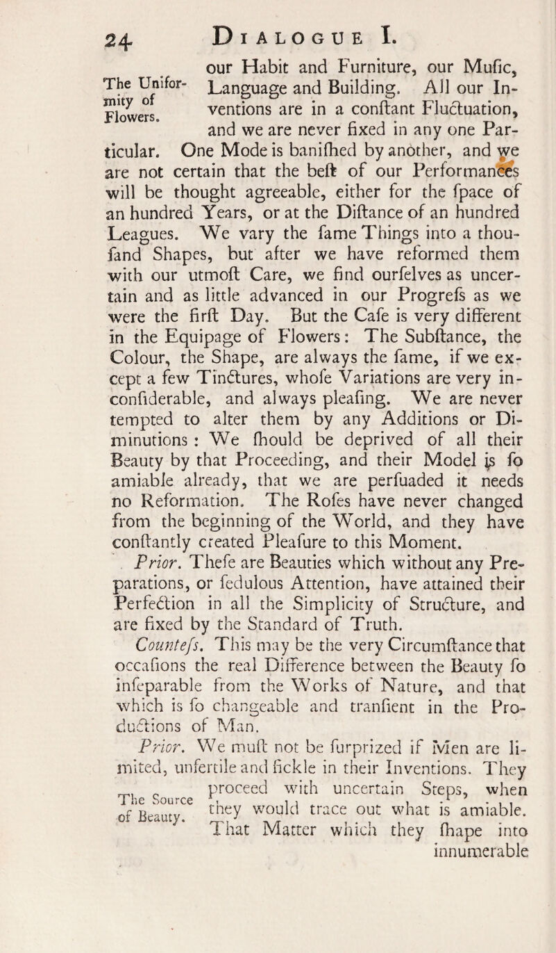 The Unifor¬ mity of Flowers. Dialogue I. our Habit and Furniture, our Mufic, Language and Building. All our In¬ ventions are in a confiant Fluctuation, and we are never fixed in any one Par¬ ticular. One Mode is banifhed by another, and are not certain that the beft of our Performants will be thought agreeable, either for the fpace of an hundred Years, or at the Diftance of an hundred Leagues. We vary the fame Things into a thou- fand Shapes, but after we have reformed them with our utmoft Care, we find ourfelves as uncer¬ tain and as little advanced in our Progrefs as we wTre the firft Day. But the Cafe is very different in the Equipage of Flowers : The Subftance, the Colour, the Shape, are always the fame, if we ex¬ cept a few Tindlures, whofe Variations are very in- confiderable, and always pleafing. We are never tempted to alter them by any Additions or Di¬ minutions : We fhould be deprived of all their Beauty by that Proceeding, and their Model ^ fo amiable already, that we are perfuaded it needs no Reformation. The Rofes have never changed from the beginning of the World, and they have conftantly created Pleafure to this Moment. Prior. Thefe are Beauties which without any Pre¬ parations, or fedulous Attention, have attained their Perfection in all the Simplicity of Structure, and are fixed by the Standard of Truth. Countefs. This may be the very Circumftance that occafions the real Difference between the Beauty fo infcparable from the Works of Nature, and that which is fo changeable and tranfienc in the Pro¬ ductions of Man. Prior. We muft not be furprized if Men are li¬ mited, unfertile and fickle in their Inventions. They ^ proceed with uncertain Steps, when of Beauty. ^ would trace out what is amiable. That Matter which they fhape into innumerable