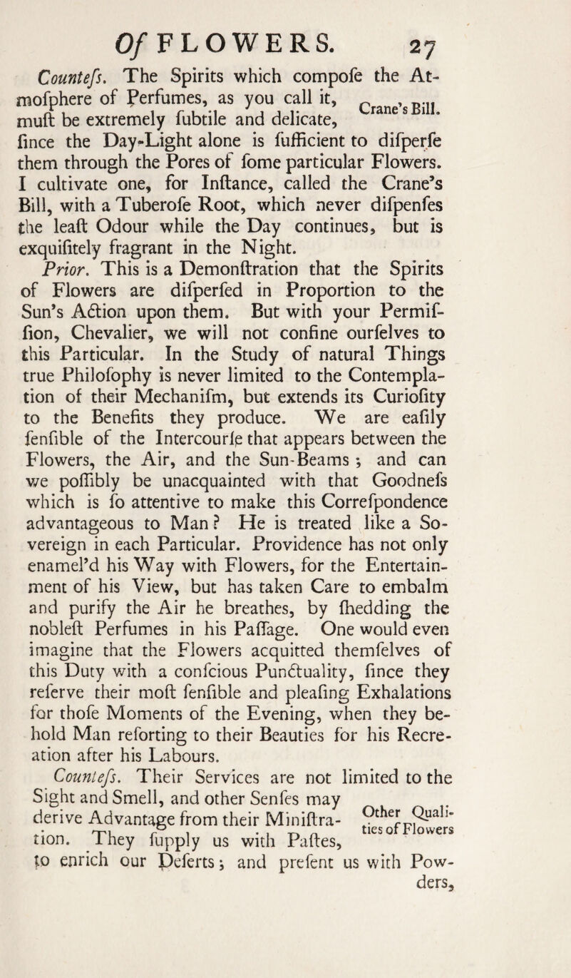 Countefs, The Spirits which compofe the At- mofphere of Perfumes, as you call it, ^ , .. muft be extremely fubtile and delicate, ^ * fince the Day-Light alone is fufficient to difperfe them through the Pores of fome particular Flowers. I cultivate one, for Inftance, called the Crane’s Bill, with a Tuberofe Root, which never difpenfes the leaft Odour while the Day continues, but is exquifitely fragrant in the Night. Prior. This is a Demonftration that the Spirits of Flowers are difperfed in Proportion to the Sun’s A6tion upon them. But with your Permif- fion, Chevalier, we will not confine ourfelves to this Particular. In the Study of natural Things true Philofophy is never limited to the Contempla¬ tion of their Mechanifm, but extends its Curiofity to the Benefits they produce. We are eafily fenfible of the Intercourlp that appears between the Flowers, the Air, and the Sun-Beams ; and can we pofiibly be unacquainted with that Good nefs which is fo attentive to make this Correfpondence advantageous to Man ? He is treated like a So¬ vereign in each Particular. Providence has not only enamel’d his Way with Flowers, for the Entertain¬ ment of his View, but has taken Care to embalm and purify the Air he breathes, by Ihedding the nobleft Perfumes in his Pafiage. One would even imagine that the Flowers acquitted themfelves of this Duty with a confcious Punctuality, fince they referve their moft fenfible and pleafing Exhalations for thofe Moments of the Evening, when they be¬ hold Man reforting to their Beauties for his Recre¬ ation after his Labours. Countefs. Their Services are not limited to the Sight and Smell, and other Senfes may derive Advantage from their Miniflra- 9^^^^ rr^L r 1 • 1 -r-. ^ ties or Flowers tion. Ihey fupply us with Paftes, to enrich our Deferts j and prefent us with Pow¬ ders,