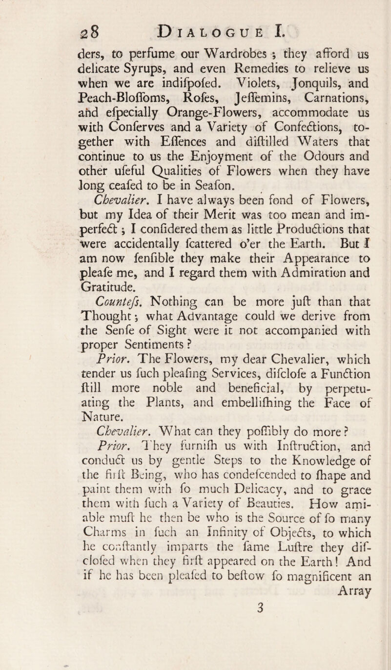 ders, to perfume our Wardrobes ; they afford us delicate Syrups, and even Remedies to relieve us when we are indifpofed. Violets, Jonquils, and Peach-Bloffoms, Rofes, Jelfemins, Carnations, ahd efpecially Orange-Flowers, accommodate us with Conferves and a Variety of Confections, to¬ gether with Eflences and diftilled Waters that continue to us the Enjoyment of the Odours and Other ufeful Qualities of Flowers when they have Jong ceafed to be in Seafon. Chevalier, I have always been fond of Flowers, but my Idea of their Merit was too mean and im- perfeCt \ I confidered them as little Productions that 'were accidentally fcattered o’er the Earth. But I am now fenfible they make their Appearance to pleafe me, and I regard them with Admiration and Gratitude. Countefs, Nothing can be more juft than that Thought *, what Advantage could we derive from the Senfe of Sight were it not accompanied with proper Sentiments ? Prior, The Flowers, my dear Chevalier, which tender us fuch pleafing Services, difclofe a FunClion ftill more noble and beneficial, by perpetu¬ ating the Plants, and embellifhing the Face of Nature. Chevalier. What can they poftibly do more ? Prior, I'hey furnifh us with InftruCtion, and conduct us by gentle Steps to the Knowledge of the fii ft Being, who has condefcended to fhape and paint them with fo much Delicacy, and to grace them with fuch a Variety of Beauties. How ami¬ able muft he then be who is the Source of fo many Charms in fuch an Infinity of ObjeCfs, to which he conftantly imparts the fame Luftre they dif- clofed when they firft appeared on the Earth ! And if he has been pleafed to beftow fo magnificent an Array 3