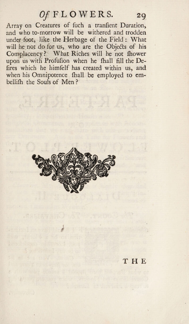Array on Creatures of fuch a tranfient Duration, and who to-morrow will be withered and trodden under foot, like the Herbage of the Field : What will he not do for us, who are the Objcds of his Complacency? What Riches will he not fhower upon us with Profufion when he lhall fill the De¬ fines which he himfelf has created within us, and when his Omnipotence lhall be employed to cm- bellilh the Souls of Men ? THE \