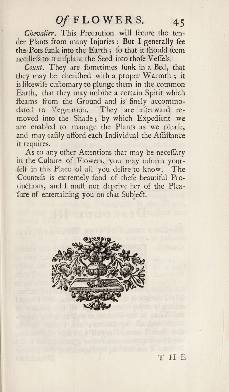 Chevalier, This Precaution will fecure the ten¬ der Plants from many Injuries : But I generally fee the Pots funk into the Earth ; fo that it fhould feem needlefs to tranfplant the Seed into thofe Vefiels. Count, They are fometimes funk in a Bed, that they may be cherifhed with a proper Warmth ; it is likewife cuftomary to plunge them in the common Earth, that they may imbibe a certain Spirit which fteams from the Ground and is 6nely accommo¬ dated to Vegetation. They are afterward re¬ moved into the Shade ; by which Expedient we are enabled to manage the Plants as w^e pleafe, and may eafily afford each Individual the Affiftance it requires. As to any other Attentions that may be neceffiry in the Culture of Flowers, 7011 may inform your- felf in this Place of all you defire to know. The Countefs is extremely fond of thefe beautiful Pro¬ ductions, and I muft not deprive her of the Plea- fure of entertaining you on that SubjeCt. I' H E