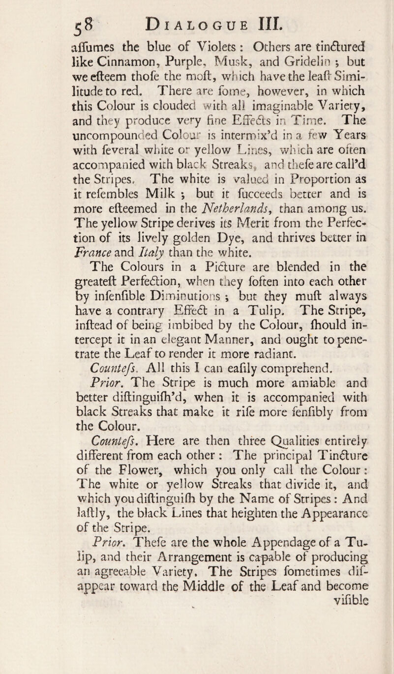 aifumes the blue of Violets : Others are tinélured like Cinnamon, Purple, Musk, and Gridelin -, but wecfteem thofe the moft, which have the lead Simi¬ litude to red. There are feme, however, in which this Colour is clouded with all imaginable Variety, and they produce ve’^y fine Effedts in Time. The uncompounded Colour is intermixed in a few Years with feveral white or yellow Lines, which are often accompanied with black Streaks, and thefe are call’d the Stripes. The white is valued in Proportion as it refembles Milk -, but it fucceeds better and is more efteemed in the Netherlands^ than among us. The yellow Stripe derives its Merit from the Perfec¬ tion of its lively golden Dye, and thrives better in France and Italy than the white. The Colours in a Pidlure are blended in the greateft Perfedlion, when they foften into each other by infenfible Diminutions ; but they muft always have a contrary EfFedt in a Tulip. The Stripe, inftead of being imbibed by the Colour, Ihould in¬ tercept it in an elegant Manner, and ought to pene¬ trate the Leaf to render it more radiant. Countefs. All this I can eafily comprehend. Prior, The Stripe is much more amiable and better diftinguifh’d, when it is accompanied with black Streaks that make it rife more fenfibly from the Colour. Countefs, Here are then three Qualities entirely different from each other : The principal Tindlure of the Flower, which you only call the Colour : The white or yellow Streaks that divide it, and which youdiftinguifh by the Name of Stripes : And laftly, the black Lines that heighten the Appearance of the Stripe. Prior, Thefe are the whole Appendage of a Tu- lip, and their Arrangement is capable of producing an agreeable Variety. The Stripes fometimes dif- appear toward the Middle of the Leaf and become vifible