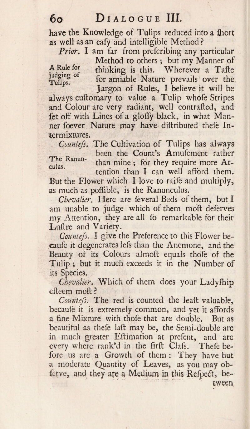 have the Knowledge of Tulips reduced into a fliort as well as an eafy and intelligible Method ? am far from prefcribing any particular Method to others -, but my Manner of thinking is this. Wherever a Tafte for amiable Nature prevails over the Jargon of Rules, I believe it will be always cuftomary to value a Tulip whofe Stripes and Colour are very radiant, well contrafted, and fet off with Lines of a gloffy black, in what Man¬ ner foever Nature may have diftributed thefe In¬ termixtures. Countefs, The Cultivation of Tulips has always been the Count’s Amufement rather ^lus require more At¬ tention than I can well afford them. But the Flower which I love to raife and multiply, as much as poffible, is the Ranunculus. Chevalier. Here arc feveral Beds of them, but I am unable to judge which of them moft deferves my Attention, they are all fo remarkable for their Luftre and Variety. Countefs. I give the Preference to this Flower be- caufe it degenerates lefs than the Anemone, and the Beauty of its Colours almoft equals thofe of the Tulip ; but it much exceeds it in the Number of its Species. Chevalier, Which of them does your Ladyfhip efteem moft ? Countefs, The red is counted the leaft valuable, becaufe it is extremely common, and yet it affords a fine Mixture with thofe that are double. But as beautiful as thefe laft may be, the Semi-double are in much greater Eftimation at prefent, and are every where rank’d in the firft Clafs. Thefe be¬ fore us are a Growth of them : They have but a moderate Quantity of Leaves, as you may ob- ferve, and they are a Medium in this Refpedf, be¬ tween Prior, I A Rule for judging of Tulips.