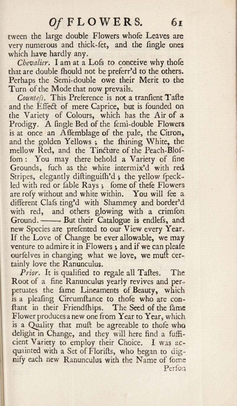 tween the large double Flowers whofe Leaves are very numerous and thick-fet, and the Tingle ones which have hardly any. Chevalier» I am at a LoTs to conceive why thofe that are double fhould not be preferr’d to the others. Perhaps the Semi-double owe their Merit to the Turn of the Mode that now prevails. Countefs. This Preference is not a tranfientTafte and the Effedt of mere Caprice, but is founded on the Variety of Colours, which has the Air of a Prodigy. A Tingle Bed of the femi-double Flowers is at once an Afîemblage of the pale, the Citron, and the golden Yellows -, the fhining White, the mellow Red, and the Tindure of the Peach-Blof- fom : You may there behold a Variety of fine Grounds, fuch as thë white intermix’d with red Stripes, elegantly diftinguifh’d *, the yellow fpeck- led with red or fable Rays *, Tome of thefe Flowers are rofy without and white within. You will fee a different Clafs ting’d with Shammey and border’d with red, and others glowing with a crimfon Ground.-- But their Catalogue is endlefs, and new Species are prefented to our View every Year. If the Love of Change be ever allowable, we may venture to admire it in Flowers ; and if we can pleafc ourfelves in changing what we love, we muft cer¬ tainly love the Ranunculus. Prior» It is qualified to regale all Taftes. The Root of a fine Ranunculus yearly revives and per¬ petuates the fame Lineaments of Beauty, which is a pleafing Circumftance to thofe who are con¬ fiant in their Friendfhips. The Seed of the fàme Flower produces a new one from Year to Year, which is a Quality that muft be agreeable to thofe who delight in Change, and they will here find a fuffi- cient Variety to employ their Choice. I was ac¬ quainted with a Set of Florifts, who began to dig¬ nify each new Ranunculus with the Name of Tome Perfoa