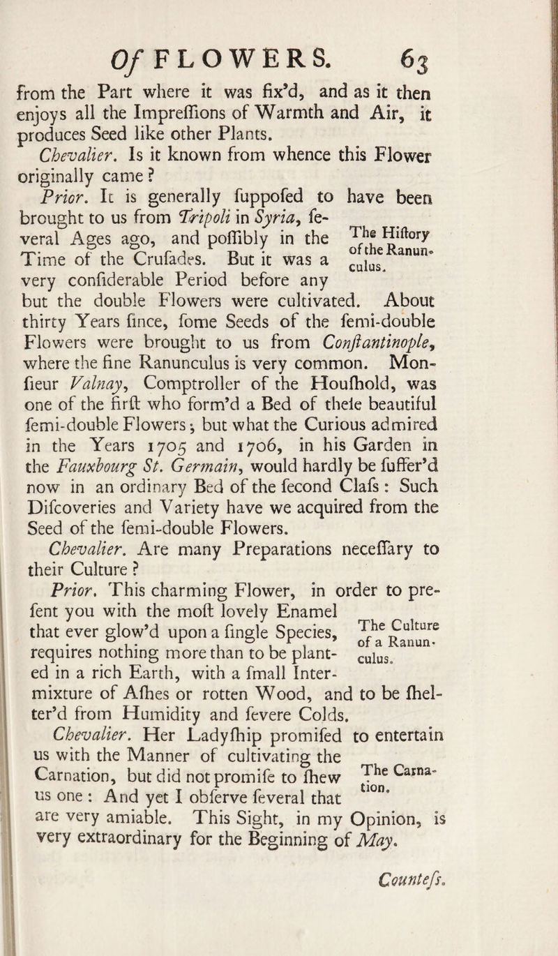 from the Part where it was fix’d, and as it then enjoys all the Impreffions of Warmth and Air, it produces Seed like other Plants. Chevalier. Is it known from whence this Flower originally came ? Prior. It is generally fuppofed to have been brought to us from Tripoli in Syria^ fe- veral Ages ago, and poflibly in the Hiftory Time of the Crufades. But it was a very confiderable Period before any but the double Flowers were cultivated. About thirty Years fince, fome Seeds of the femi-double Flowers were brought to us from Conftantinople., where the fine Ranunculus is very common. Mon- fieur Valnay., Comptroller of the Houfhold, was one of the firft who form’d a Bed of thele beautiful femi-double Flowers ^ but what the Curious admired in the Years 1705 and 1706, in his Garden in the Fauxhourg St. Germain.^ would hardly be fuffer’d now in an ordinary Bed of the fécond Clafs : Such Difcoveries and Variety have we acquired from the Seed of the fenii-double Flowers. Chevalier. Are many Preparations neceffary to their Culture ? Prior. This charming Flower, in order to pre- fent you with the moft lovely Enamel that ever glow’d upon a fingle Species, Ra^nu^n^ requires nothing more than to be plant- ^ulus. ed in a rich Earth, with a fmall Inter¬ mixture of Afhes or rotten Wood, and to be fhel- ter’d from Humidity and fevere Colds. Chevalier. Her Ladyfhip promifed to entertain us with the Manner of cultivating the Carnation, but did notpromife to fhew Carna- us one : And yet I obferve feveral that are very amiable. This Sight, in my Opinion, is very extraordinary for the Beginning of May. Countefs.