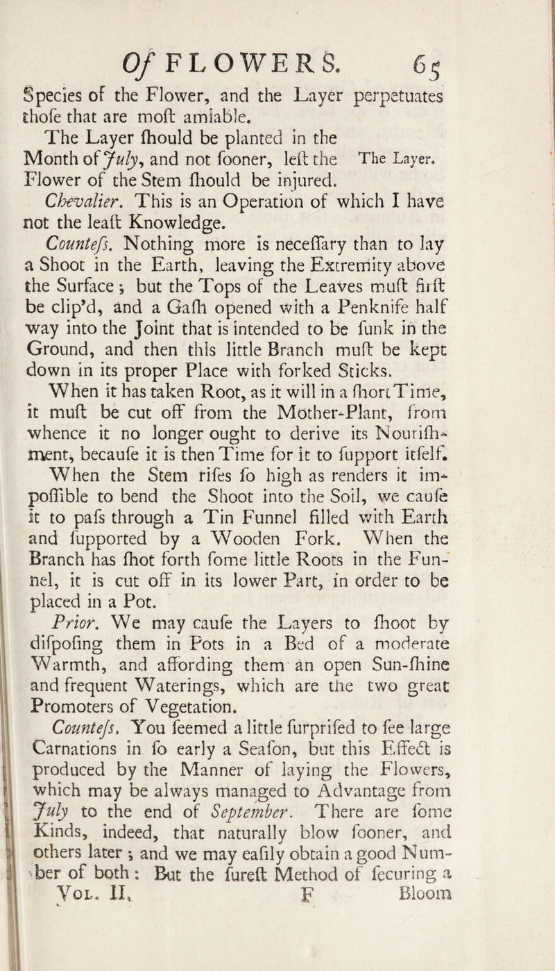Species of the Flower, and the Layer perpetuates thofe that are moft amiable. The Layer fhould be planted in the Month of july^ and not fooner, left the The Layer. Flower of the Stem fhould be injured. Chevalier, This is an Operation of which I have not the leaft Knowledge. Countefs. Nothing more is neceftary than to lay a Shoot in the Earth, leaving the Extremity above the Surface *, but the Tops of the Leaves muft hrft be clip’d, and a Gafh opened with a Penknife half way into the Joint that is intended to be funk in the Ground, and then this little Branch muft be kept down in its proper Place with forked Sticks. When it has taken Root, as it will in a fliortTime, it muft be cut off from the Mother-Plant, from whence it no longer ought to derive its Nourifh^ ment, becaufe it is then Time for it to fupport itfelf. When the Stem rifes fo high as renders it im- poffible to bend the Shoot into the Soil, we caufe it to pafs through a Tin Funnel filled with Earth and fupported by a Wooden Fork. When the Branch has fhot forth fome little Roots in the Fun- I nel, it is cut off in its lower Part, in order to be ! placed in a Pot. 1 Prior, We may caufe the Layers to fhoot by i difpofing them in Pots in a Bed of a moderate i Warmth, and affording them an open Sun-fhine I and frequent Waterings, which are tiie two great i Promoters of Vegetation. 1 Countejs, You feemed a little furprifed to fee large i Carnations in fo early a Seafon, but this Effebl is produced by the Manner of laying the Flowers, r which may be always managed to Advantage from I to the end of September. There are fome i Kinds, indeed, that naturally blow fooner, and y others later *, and we may eafily obtain a good Num- i ber of both : But the fureft Method of fecuring a VoL, 11, F Bloom { ^ I