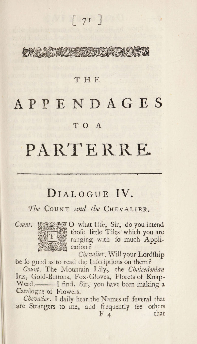 THE APPE NDAGES T O A PARTERRE. Dialogue IV. Tthe Count and the Chevalier. Count. O what Ufe, Sir, do you intend thofe little Tiles which you are ranging with fo much Appli¬ cation ? Chevalier. Will your Lordfliip be fo good as to read the Infcriptions on them? Count. The Mountain Lily, the Chalcedonian Iris, Gold-Buttons, Fox-Gloves, Florets of Knap- A^/eed.-T find. Sir, you have been making a Catalogue of Flowers. Chevalier. I daily hear the Names of feveral that are Strangers to me, and frequently fee others F 4 that