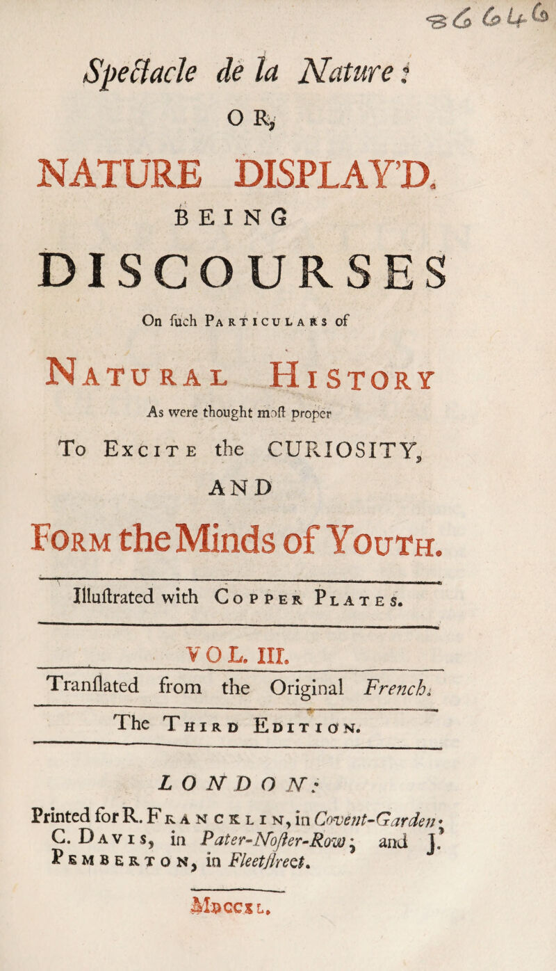 SpeHacle dè la Nature t O Ry NATURE DISPLAY’D, BEING DISCOURSES On füch Particulars of Natural History As were tliought moft proper To Excite the CURIOSITY, AND Form the Minds of Youth. ■■■ ■■ ■■ -^__ _ Illuftrated with Copper Plates. ._y 0 L. HI._ Tranllated from the Original French^ The Third Edition. LO N D O JSr : Printed for R. Fr a n c k l i n, in Covent-Garden* G. Davis, in Pater-INofier-Row'^ and Pemberton, in Fleetflre^t, MxiCCXL.