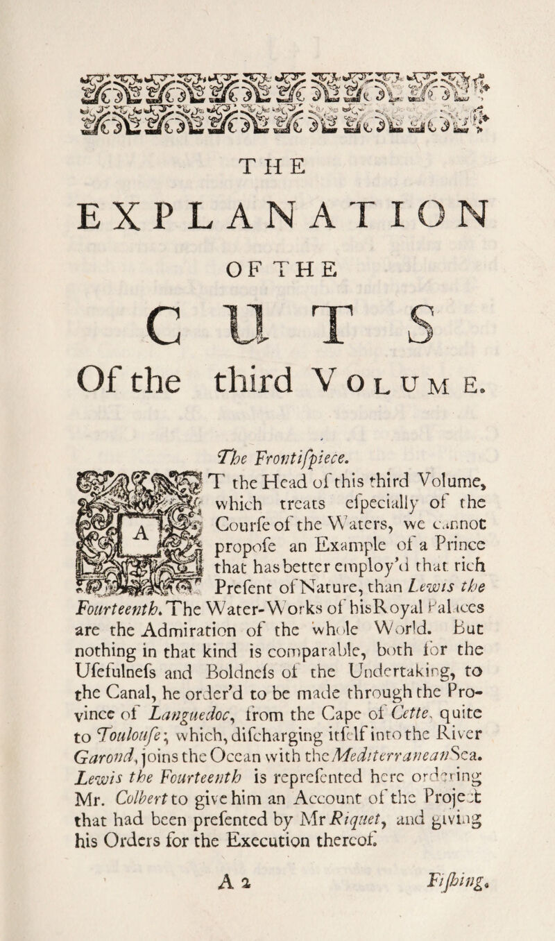 EXPLANATION c Of the OF THE third V o L u M e. The Frofjtifpiece. T the Head of this third Volume, which treats clpecially of the Courfe of the Waters, we cannot propofe an Example of a Prince that has better employ’d that rich Prefent ofNature, than Lewis the FourteenthWater-Works ol hisRoyal Palaces are the Admiration of the whole World. But nothing in that kind is comparable, both for the Ufefulnefs and Boldnefs of the Undertaking, to the Canal, he order’d to be made through the Pro¬ vince ot Languedoc^ from the Cape of Cette, quite to Fouloufe\ which, difeharging itfclf into the River Garond, joins the Ocean with theMediterraneanSQ^i. Lewis the Fourteenth is reprefented here ordedng Mr. Colbert to give him an Account of the Proje± that had been prefented by Mr Riquety and giving his Orders for the Execution thereof A 2 Fijhing^