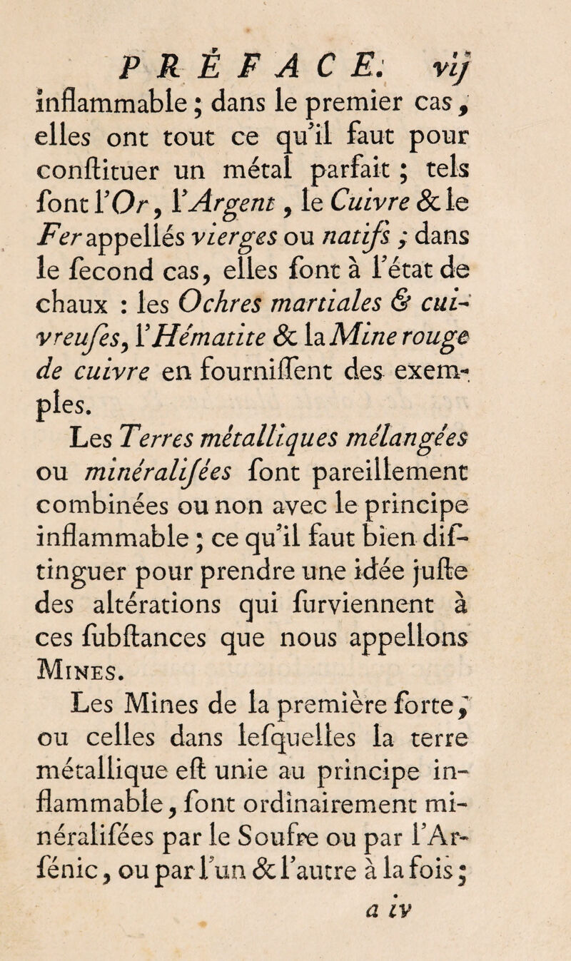 inflammable ; dans le premier cas , elles ont tout ce qu’il faut pour conftituer un métal parfait ; tels font l’Or, rArgent, le Cuivre &le Fer appellés vierges ou natifs ; dans le fécond cas, elles font à l’état de chaux : les Ochres martiales & cui- vreufes, Y Hématite 8c la Mine rouge de cuivre en fourniflent des exem¬ ples. Les Terres métalliques mélangées ou minéralijées font pareillement combinées ou non avec le principe inflammable ; ce qu’il faut bien dis¬ tinguer pour prendre une idée jufte des altérations qui furviennent à ces fùbftances que nous appelions Mines. Les Mines de la première forte, ou celles dans lefquelles la terre métallique eft unie au principe in¬ flammable, font ordinairement mi- néralifées par le Soufre ou par l’Ar- fénic, ou par l’un & l’autre à la fois ;