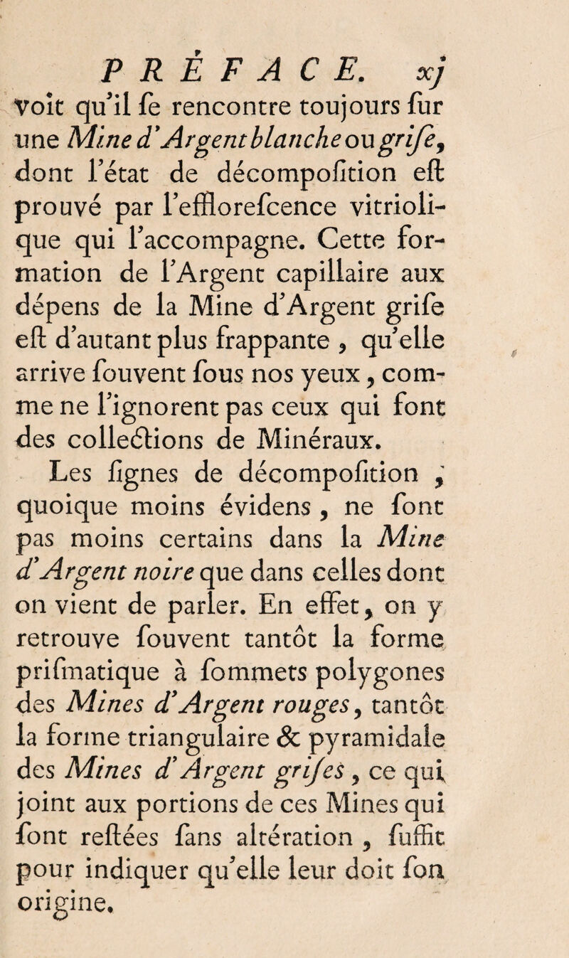 Voit qu’il fe rencontre toujours fur une Mine d’Argent blanche ou gri/è, dont l’état de décompofition eft prouvé par l’elftorefcence vitrioli- que qui l’accompagne. Cette for¬ mation de l’Argent capillaire aux dépens de la Mine d’Argent grife eft d’autant plus frappante , qu’elle arrive fouvent fous nos yeux, com¬ me ne l’ignorent pas ceux qui font des colleétions de Minéraux. Les lignes de décompofition quoique moins évidens , ne font pas moins certains dans la Mine d'Argent noire que dans celles dont on vient de parler. En effet, on y retrouve fouvent tantôt la forme prifinatique à fommets polygones des Mines d’Argent rouges, tantôt la forme triangulaire & pyramidale des Mines d’Argent grijes, ce qui joint aux portions de ces Mines qui font reliées fans altération , fuffit pour indiquer qu’elle leur doit fon origine.