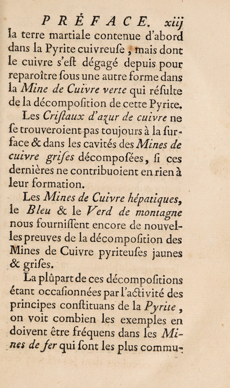 » PRÉFACE. xiij la terre martiale contenue d’abord dans la Pyrite cuivreufe , mais dont le cuivre s’eft dégagé depuis pour reparoître fous une autre forme dans la Aline de Cuivre verte qui réfuite de la décompofition de cette Pyrite. Les Crijlaux d’azur de cuivre ne fe trouveraient pas toujours à la fur- face 8c dans les cavités des Aîines de cuivre grifes décompofées, fi ces dernières ne contribuoient en rien à leur formation. Les Aimes de Cuivre hépatiques, le Bleu 8c le Eerd de montagne nous fourniITent encore de nouvel¬ les preuves de la décompofition des Mines de Cuivre pyriteulès jaunes 8c gri/es. La plupart de ces décompofitions étant occafionnéesparl’aétivité des principes conftituans de la Pyrite , on voit combien les exemples en doivent être fréquens dans les Ali- nés de jer qui font les plus commu-