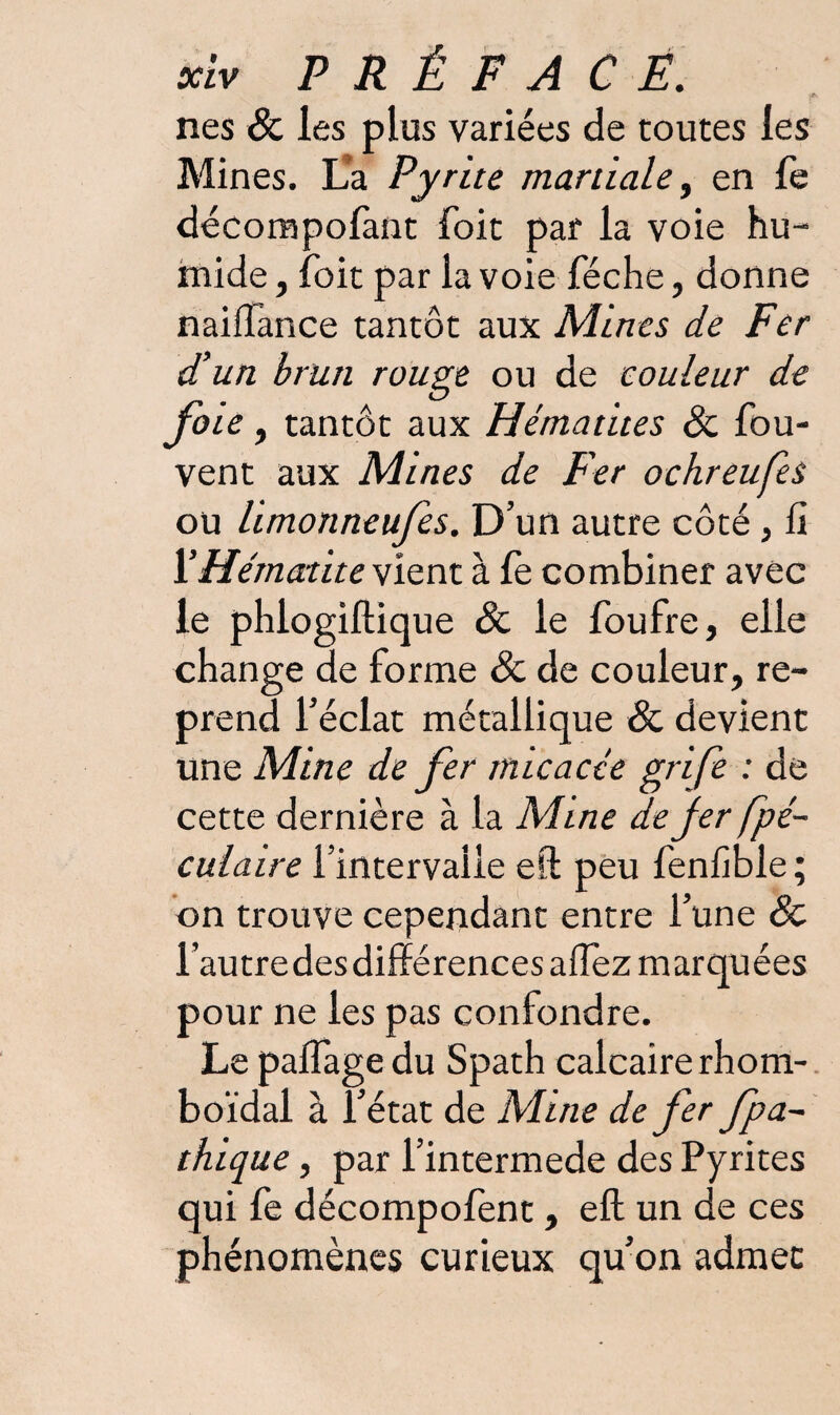 nés & les plus variées de toutes les Mines. La Pyrite martiale, en fe décompofant Toit par la voie hu¬ mide , foit par la voie féche, donne naiflance tantôt aux Mines de Fer d’un brun rouge ou de couleur de fou , tantôt aux Hématites & fou- vent aux Mines de Per ochreufes ou limonneufes. D’un autre côté, fi 1’Hématite vient à fe combiner avec le phlogiftique & le foufre, elle change de forme & de couleur, re¬ prend l’éclat métallique & devient une Mine de fer micacée grife : de cette dernière à la Mine de fer fpé- culaire l’intervalle eft peu fenfible ; on trouve cependant entre l’une & l’autredes différences alfez marquées pour ne les pas confondre. Le palfage du Spath calcaire rhom- boïdal à l’état de Mine de fer fpa~ thique, par l’intermede des Pyrites qui fe décompofent , eft un de ces phénomènes curieux qu’on admet