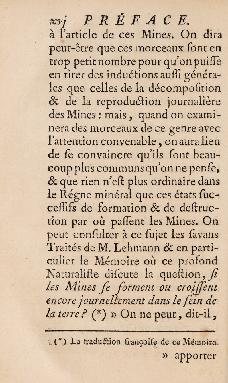 à l’article de ces Mines. On dira peut-être que ces morceaux font en trop petit nombre pour qu’on puiflè en tirer des induétions auffi généra¬ les que celles de la décompofition & de la reproduction journalière des Mines : mais, quand on exami¬ nera des morceaux de ce genre avec l’attention convenable, on aura lieu de fe convaincre qu’ils font beau¬ coup plus communs qu’on ne pente, & que rien n’efl: plus ordinaire dans le Régne minéral que ces états fuc- ceffifs de formation Sc de deftruc- tion par où patient les Mines. On peut confulter à ce fujet les favans Traités de M. Lehmann & en parti¬ culier le Mémoire où ce profond Naturalise difcute la queftion les Mines fe forment ou croijj'ent encore journellement dans le foin de la terre ? (*) » On ne peut, dit-il, l{¥) La tradudion françoife de ce Mémoire. » apporter