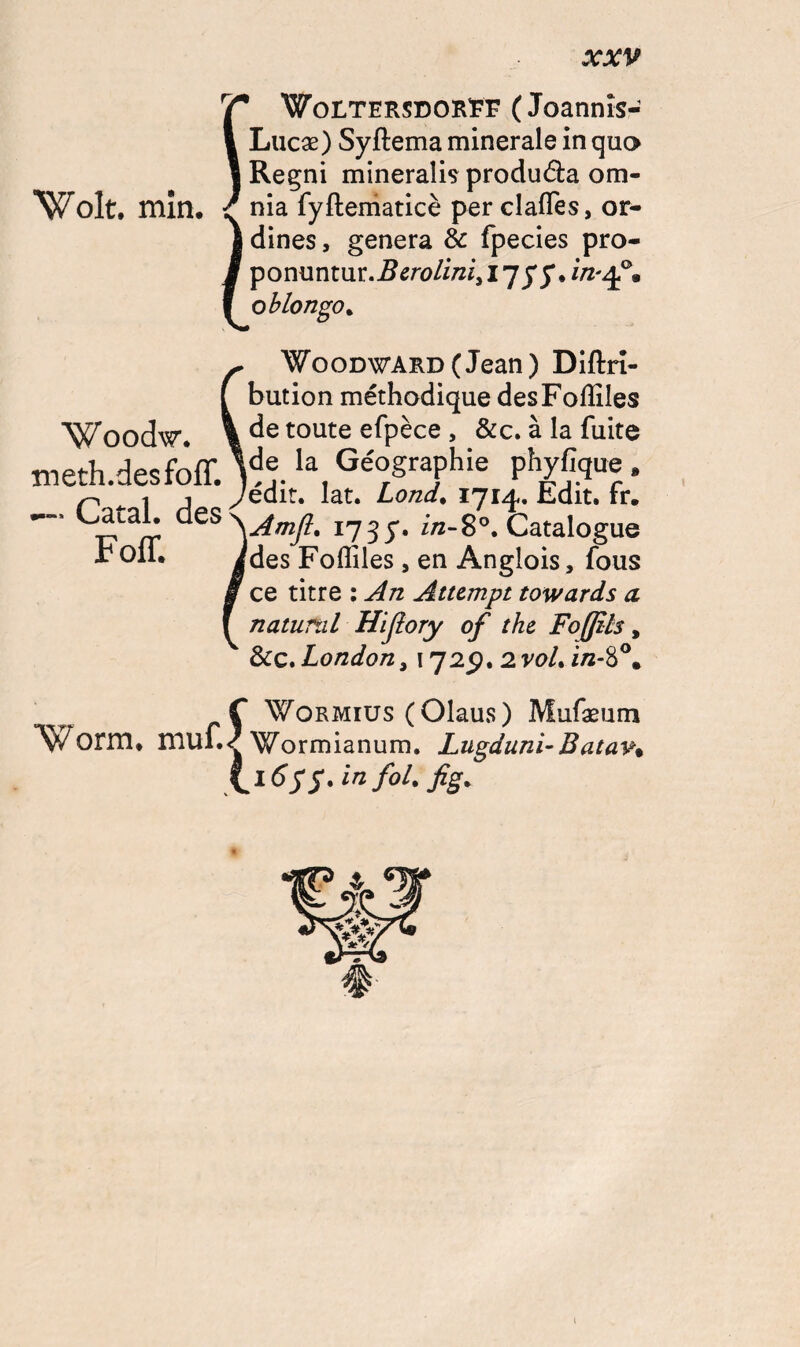 rÇ WoltersdorEF ( Joannîs- I Lucæ) Syftema minérale in quo l Regni mineralis produéta ora- Wolt. min. / nia fyftematicè per clafles, or- I dines, généra & fpecies pro- I ponuntur.BcroLinii17j'y. in-4°. I oblongo. Woodw. meth.desfoff. — Catal. des Foff. Woodward (Jean ) Diftrf- bution méthodique desFoffiles de toute efpèce , &c. à la fuite de la Géographie phyfique » édit. lat. Lond, 1714. Edit. fr. Amjl. 1735'. in-8°. Catalogue des Fofliles , en Anglois, fous ce titre : An Atumpt towards a. nattirai Hijlory of the, Foffzls, &ç. London, 1725). 2voL f Wormius (Olaus) Mufæum Worm. muf./Wormianum. JLugduni-Batav. \l655.in fol. fig% 1