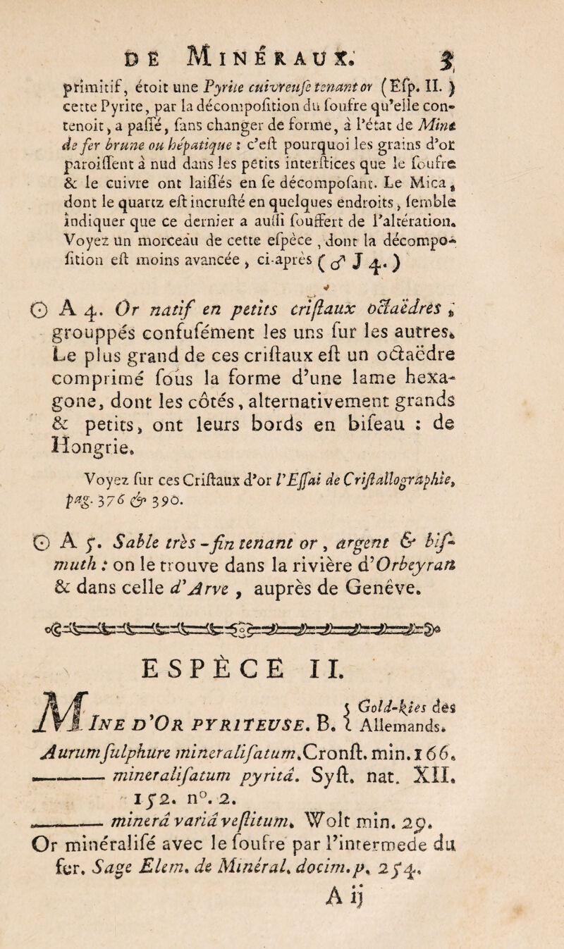 de Minéraux. 5 primitif, étoit un q Pyrite cuivreufe tenant or (Ëfp. II. ) cette Pyrite, par ladécompofttion du loufre qu’elle con- cenoit i a paffé, fans changer de forme, à Pétat de Mine, de fer brune ou hépatique : c’eft pourquoi les grains d’ot paroiflent â nud dans les petits interftices que le fouffe &: le cuivre ont laiffés en fe décompofant. Le Mica, dont le quartz eftincrufté en quelques endroits, (ernble indiquer que ce dernier a aulli fourfert de l’altération* Voyez un morceau de cette efpèce , dont la décompo- fttion eft moins avancée , ci-après ( çf J 4. ) O A4. Or natif en petits criflaux octaèdres t grouppés confufément les uns iur les autres* Le plus grand de ces criftaux eft un odaëdre comprimé fous la forme d’une lame hexa¬ gone, dont les côtés, alternativement grands & petits > ont leurs bords en bifeau : de Hongrie. Voyez fur ces Criftaux d’or VEjfai de Çrijl allô graphie, pœg. 376 & 390. 0 A 5*. Sable très-fin tenant or , argent & bif • muth : on le trouve dans la rivière d’Orbeyrart & dans celle d'Arve , auprès de Genève. ESPÈCE II. 5 Gold-kjes dés IV3INE D'Or PY Rit EU SE. B. I Allemands. Aurumfulpkure mineralifatum.Cronft. min. ï 66. —-—- miner ali fatum pyritâ. Syft. nat. XII. 15*2. n°. 2. _minera varia veflitum* Wolt min. 2p. Or minéralifé avec le foufre par l’intermede du fer. Sage Elem. de Minéral* doci/n.p. 2^4. Aij