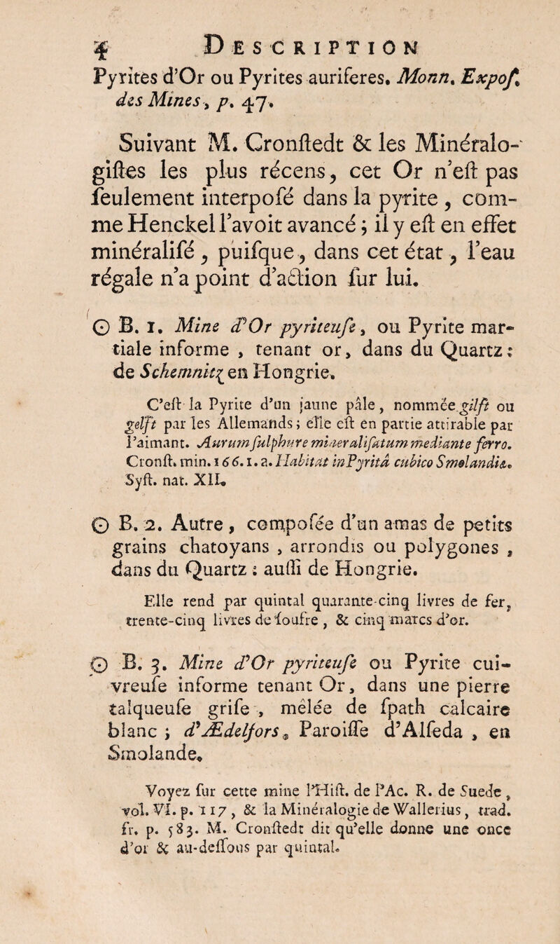 Pyrites d’Or ou Pyrites aurifères. Monti, Expof% des Mines-, p% 47. Suivant M. Cronftedt & les Minéralo- gifles les plus récens ? cet Or n’eft pas feulement interpofé dans la pyrite , com¬ me Henckel favoit avancé \ il y eft en effet minéralifé ^ puifque ? dans cet état , Peau régale n’a point d’aâiïon fur lui, 0 B. 1, Mine (POr pyriteufe, ou Pyrite mar¬ tiale informe , tenant or, dans du Quartz: de Schemnk^Qn Hongrie. C’eft la Pyrite d’un jaune pâle, nommée gilft ou gelft par les Allemands; elle eft en partie attirable par Paimant. Aunimfulphure mhieralifatum medtante ferro. Cronft» min. 166.1. a. Habitat inPyrita cubico SmelandU* Syft. nat. XII* 0 B. 2. Autre , compofée d'un amas de petits grains chatoyans , arrondis ou polygones , dans du Quartz : aufti de Hongrie. Elle rend par quintal quarante-cinq livres de fer, trente-cinq livres de foufre , & cinq marcs d'or. 0 B. 3, Mine d’Or pyriteufe ou Pyrite cui- vreufe informe tenant Or, dans une pierre îaiqueufe grife , mêlée de fpath calcaire blanc i d?Ædeljors a ParoifTe d’Alfeda , en Smolande, Voyez fur cette mine PHift. de PAc. R. de Suede , -vol. VI. p. 117 , & la Minéralogie de Wallerius, trad. fr. p. 583. M. Cronftedt dit qu'elle donne une once d'or & au-deffous par quintal.