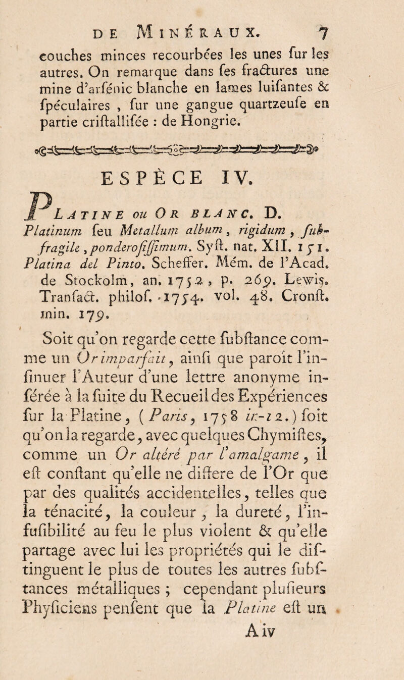 couches minces recourbées les unes fur les autres. On remarque dans fes fradures une mine d’arfénic blanche en lames luifantes 6c fpéculaires , fur une gangue quartzeufe en partie criftallifée : de Hongrie. ESPÈCE IV. Latine ou Or blanc. D. Platinum feu Metallum album , rigidum , fub~ fragile ,ponderojîjjimuni% Syft. nat. XII. 1JI. Platina del Pinto. SchefFer. Mém. de l’Acad. de Stockolm, an. 1752, p. 26p. Lewis. Tranfad. philof. *17^4. vol. q,8. Cronft. min. 175). Soit qu’on regarde cette fubftance com¬ me un Or imparfait, ainfi que paroit fin- finuer i?Auteur d’une lettre anonyme in¬ férée à la fuite du Recueil des Expériences far la-Platine 5 (Paris, 175-8 z'/;-z2.) foit qu’on la regarde, avec quelques Chymiftes, comme un Or altéré par P amalgame , il eft confiant qu’elle ne différé de l’Or que par des qualités accidentelles, telles que la ténacité, la couleur , la dureté, fin- fufibilité au feu le plus violent & qu’elle partage avec lui les propriétés qui le dis¬ tinguent le plus de toutes les autres fubf- tances métalliques ; cependant plufieurs Phyficiens penfent que la Platine eft un Aiv