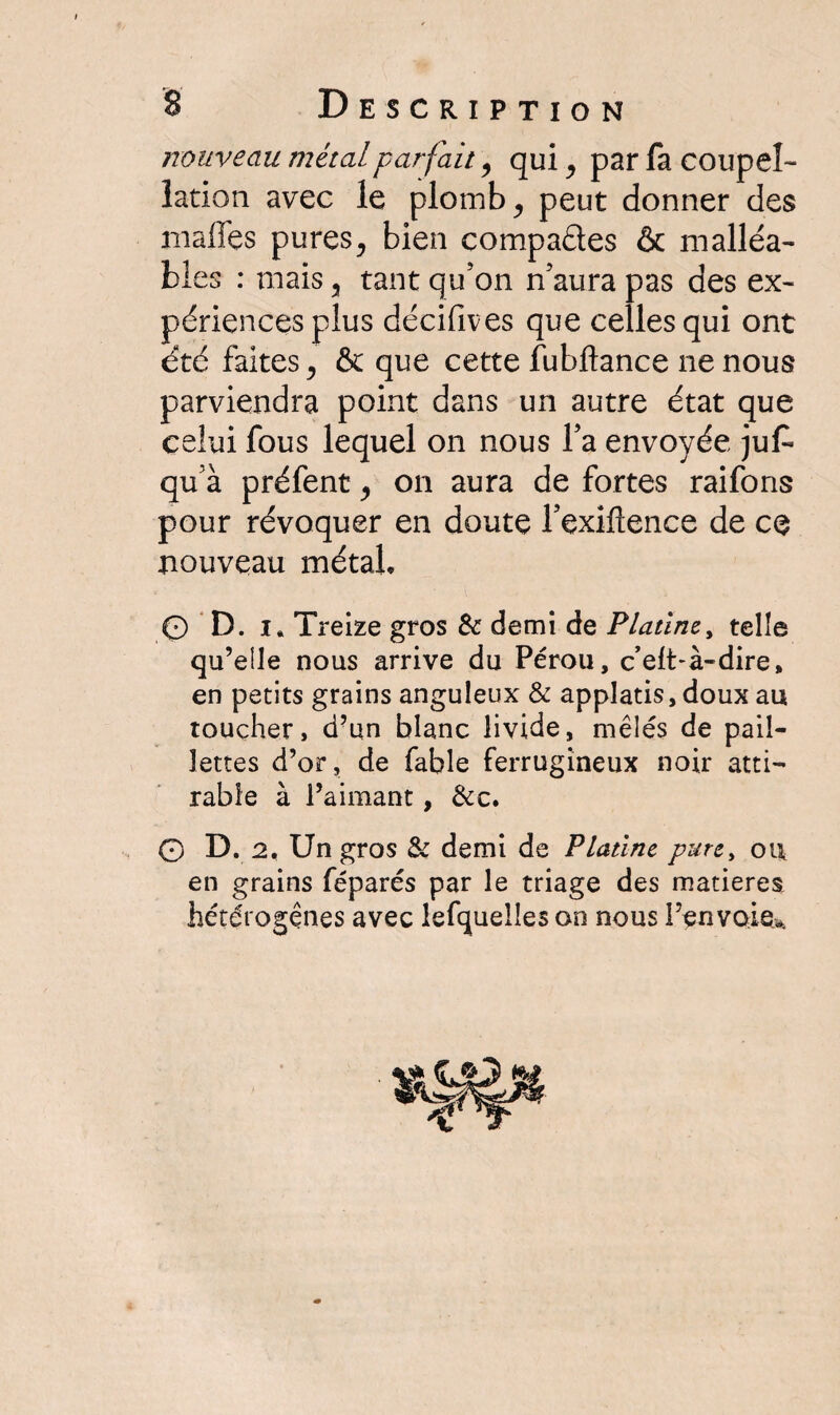 nouveau métal parfait, qui, par fa coupel¬ lation avec le plomb, peut donner des malles pures, bien compactes & malléa¬ bles : mais 3 tant qu’on n’aura pas des ex¬ périences plus décifives que celles qui ont été faites, & que cette fubftance ne nous parviendra point dans un autre état que celui fous lequel on nous l’a envoyée juf» qu’à préfent ^ on aura de fortes raifons pour révoquer en doute l’exiflence de ce nouveau métal, © D. i. Treize gros & demi de Platine, telle qu’elle nous arrive du Pérou, c’eft-à-dire, en petits grains anguleux & applatis, doux au toucher, d?un blanc livide, mêlés de pail¬ lettes d’or, de fable ferrugineux noir atti- rabîe à l’aimant, &c. 0 D. 2, Un gros & demi de Platine pure, ou en grains féparés par le triage des matières hétérogènes avec lefquelles on nous Fenvoie>.