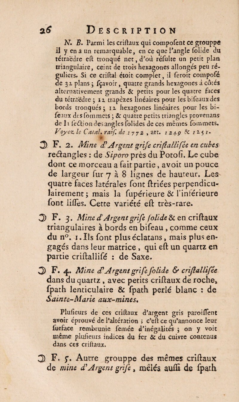 r a<f Description N» B. Parmi les criftaux qui compofent ce grouppô il y en a un remarquable, en ce que l’angle folide du tétraèdre eft tronqué net, d’oii réfulte un petit plan triangulaire, ceint de trois hexagones allongés peu ré¬ guliers. Si ce criftal étoit complet, il feroit compofé de 32. plans ; fçavoir, quatre grands hexagones à côtés alternativement grands & petits pour les quatre faces du tétraèdre ; 11 trapèzes linéaires pour les bifeauxdes bords tronqués; n hexagones linéaires pour les bi- feaux desfommets ; & quatre petits triangles provenans de li leélion des angles folides de ces mêmes fommets. Voyez le Catal, rai/l de .1 7 72 , art. I24P f£ / J-5 r. 0> F. 2. Mine (PArgent grife criflallifée en cubes rectangles : de Siporo près du Potofi. Le cube dont ce morceau a fait partie, avoir un pouce de largeur fur 7 à 8 lignes de hauteur. Les- quatre faces latérales font triées perpendicu¬ lairement; mais la fupérieure & l’inférieure font iilîes. Cette variété eft très-rare. 3 F. j, Mine d Argent grife folide & en criftaux triangulaires à bords en bifeau , comme ceux du n°. i.Iis font plus éclatans, mais plus en¬ gagés dans leur matrice , qui eft un quartz en partie criftallifé : de Saxe. 3 F. 4. Mine P Argent grife folide & criJlaUifie dans du quartz , avec petits criftaux de roche» fpath lenticulaire & fpath perlé blanc : de Sainte-Marie aux-mines% Plulieurs de ces criftaux d’argent gris paroiflent avoir éprouvé de l’altération ; c’eft ce qu’annonce leur furface rembrunie femée d’inégalités ; on y voit même plulieurs indices du fer Hz du cuivre contenus dans ces criftaux. 3 F. 5'. Autre grouppe des mêmes criftaux de mine d* Argent grife, mêlés aufli de fpath