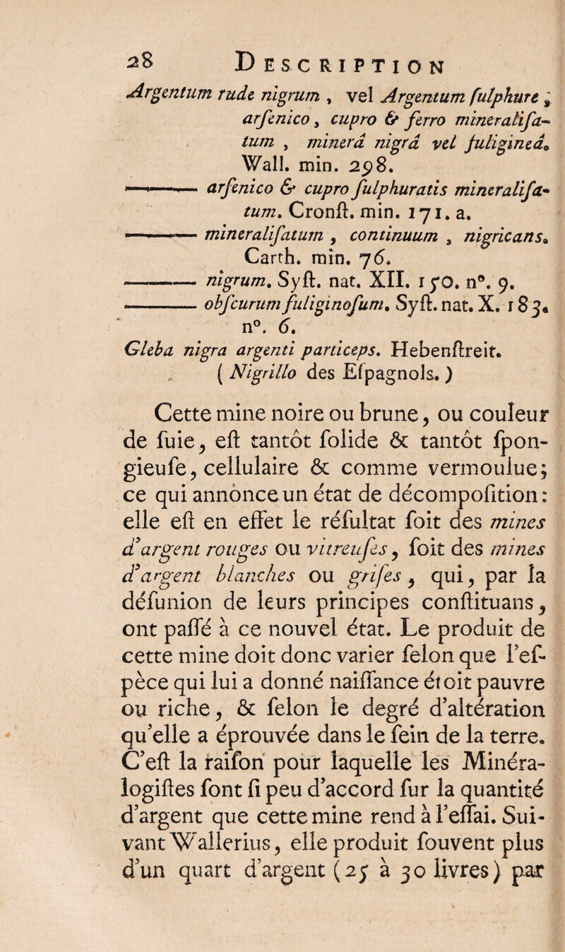 Argentum rude nigrum , vel Argentum fulphurt s arfenico, cupro & ferro miner ali fa¬ tum , minera nigrâ vel julïginedo Wall. min. 25)8. ——>— arfenico & cupro fulphuratis mineralifa• tum. Cronft. min. 171. a. ■— mineralifatum , continuum a nigricans» Carth. min. 76. -nigrurn. Syft. nat. XII. ryo. n®. 9. -obfcurum fuliginofum. Syft. nat. X. 183* n°. 6. Gleba nigra argenti particeps. Hebenftreit. ( Nigrillo des Efpagnols. ) Cette mine noire ou brune, ou couleur de fuie j eft tantôt folide & tantôt fpon- gieufe, cellulaire & comme vermoulue; ce qui annonce un état de décompofition: elle eft en effet le réfultat foit des mines d'argent rouges ou vitreufes , foit des mines d'argent blanches ou grifes , qui, par la défunion de leurs principes conftituans, ont paffé à ce nouvel état. Le produit de cette mine doit donc varier félon que l’ef* pèce qui lui a donné naiiïance étoit pauvre ou riche, & félon le degré d’altération qu’elle a éprouvée dans le fein de la terre. C’eft la raifon pour laquelle les Minéra- logiftes font fi peu d’accord fur la quantité d’argent que cette mine rend à l’effai. Sui¬ vant Wallerius, elle produit fouvent plus d’un quart d’argent (25 à 30 livres) par