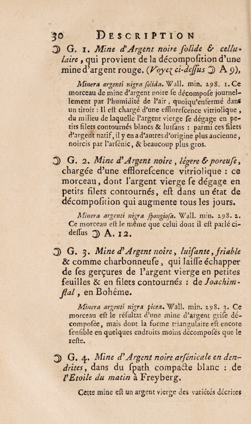 3 G. I. Mine d'Argent noire folide & cellu» laire , qui provient de la décompofition d’une mine d’argent rouge. (Voyt{ ci-dejfus j) A Minera argenti nigra folida. Wall. min. 198. i.Ce morceau de mine d’argent noire fe décompofe journel¬ lement par l’humidité de l’air, quoiqu’enfermé dans un tiroir : Il eft chargé d’une efflorefcence vitriolique , du milieu de laquelle l’argent vierge fe dégage en pe¬ tits filets contournés blancs & luifans : parmi ces filets d’argent natif, il y en a d’autres d’origine plus ancienne, noircis par l’arfénic, & beaucoup plus gros. 3 G. 2. Mine d?Argent noire , légère &poreufe, chargée d’une efHorefcence vitriolique : ce morceau, dont l’argent vierge fe dégage en petits filets contournés, efi: dans un état de décompofition qui augmente tous les jours. Minera argenti nigra fpongiofa. Wall. min. 2.518. 1. Ce morceau efi le même que celui dont il efi parlé ci- deflus 3 A. 12. 3 G. 3. Mine dé Argent noire, luifante, friable & comme charbonneufe, qui laifTe échapper de fes gerçures de l’argent vierge en petites feuilles & en filets contournés : de Joachim* Jlal, en Bohême. Minera argenti nigra picea, Wall. min. 198. 3. Ce morceau eft le réfultat d’une mine d’argent grife dé- compofée, mais dont la forme triangulaire eft encore fenfible en quelques endroits moins décompofés que le refie. 3 G. 4. Mine dJArgent noire arfénicale en den~ drites, dans du fpath compacte blanc : de VEtoile du matin à Freyberg. Cette mine efi un argent vierge des variétés décrites