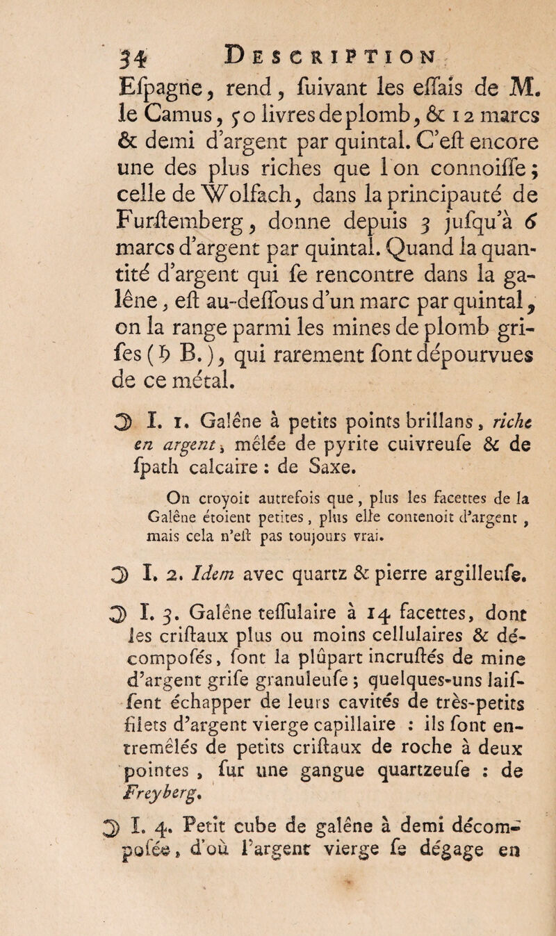 Efpagne , rend, fuivant les effais de M. le Camus, 5*0 livres de plomb, & 12 marcs & demi d’argent par quintal. C’eft encore une des plus riches que Ion connoiffe; celle de Wolfach, dans la principauté de Furilemberg, donne depuis 3 jufqu’à 6 marcs d’argent par quintal. Quand la quan¬ tité d’argent qui fe rencontre dans la ga¬ lène > eft au-deffous d’un marc par quintal * on la range parmi les mines de plomb gri- fes ( b B. ), qui rarement font dépourvues de ce métal. 3 I. 1. Galène à petits points briîlans, riche en argent mêlée de pyrite cuivreufe & de fpath calcaire : de Saxe. O11 croyoit autrefois que, plus les facettes de la Galène étoient petites, plus elle contenoit chargent , mais cela n*ell pas toujours vrai. 3 I. 2. Idem avec quartz & pierre argilleufe. 3 I. 3. Galène tefluîaire à 14 facettes, dont les criftaux plus ou moins cellulaires & dé- compofés, font la plupart incruffés de mine d’argent grife granuieufe ; quelques-uns laif- fent échapper de leurs cavités de très-petits filets d’argent vierge capillaire : ils font en¬ tremêlés de petits criftaux de roche à deux pointes , fur une gangue quartzeufe : de Freyberg, 3 I. 4. Petit cube de galène à demi décom- pofée, d’où l’argent vierge fs dégage en