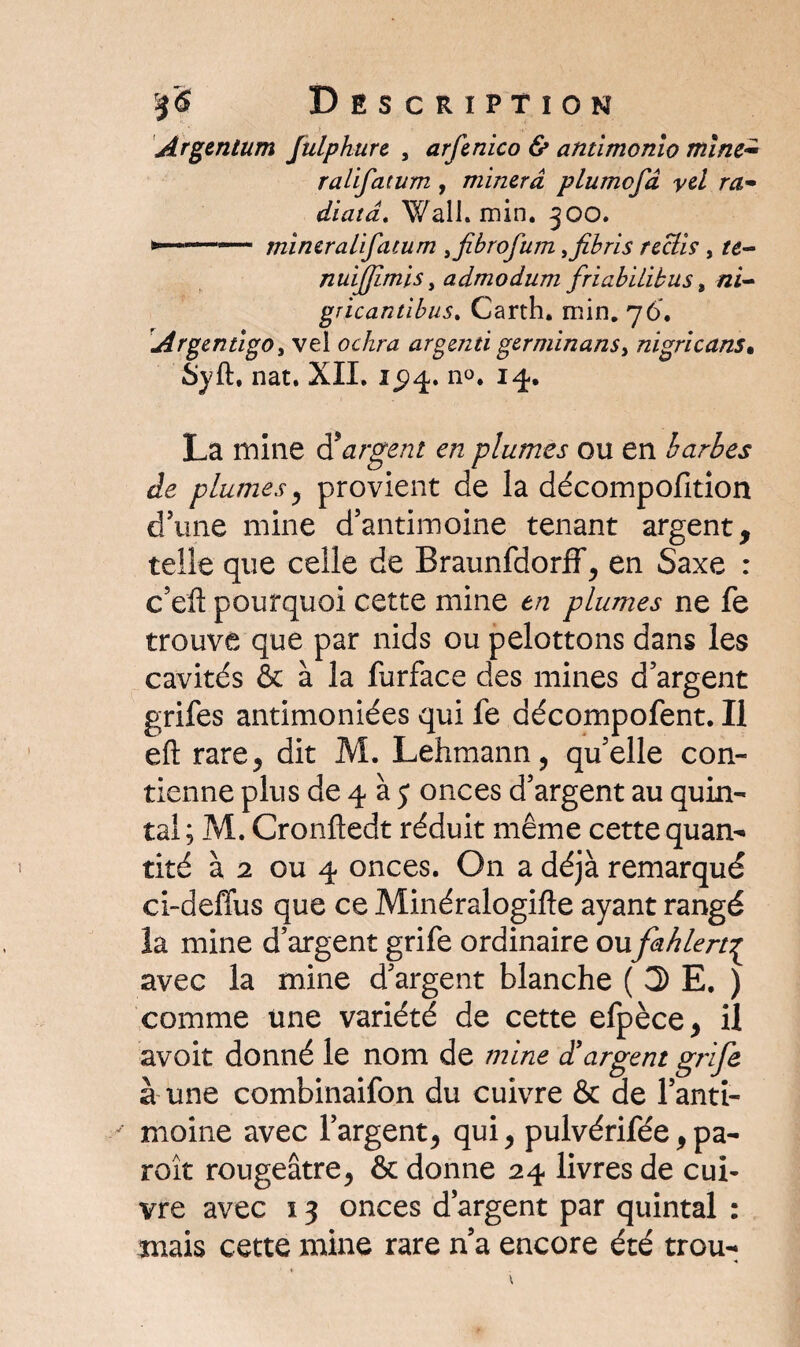 Argentum fulpkure , arftnico & antimonio mine- ralifatum , minera plumofd yel ra• diatâ. Wall. min. 300. » 1 1 mincralifatum , jibrofum ,fibris rcctis , /d- nuijjimis, admodum friabïLibus, zzi- gricantibus. Carth. min. 76. Argentigo, vel tfc/zra argentï germinanSy nigricans. Syft, nat. XII. 15)4. n<>. 14, La mine d5argent en plumes ou en barbes de plumes, provient de la décompofition d’une mine d’antimoine tenant argent, telle que celle de Braunfdorff, en Saxe : c’efi pourquoi cette mine en plumes ne fe trouve que par nids ou pelottons dans les cavités & à la furface des mines d’argent grifes antimoniées qui fe décompofent. Il eft rare J dit M. Lehmann, quelle con¬ tienne plus de 4 à j onces d’argent au quin¬ tal; M. Cronfledt réduit même cette quan¬ tité à 2 ou 4 onces. On a déjà remarqué ci-deffus que ce Minéralogifle ayant rangé la mine d’argent grife ordinaire ou fahlert^ avec la mine d’argent blanche ( 3 E, ) comme une variété de cette efpèce, il avoit donné le nom de mine d'argent grife à une combinaifon du cuivre & de l’anti¬ moine avec l’argent, qui, pulvérifée,pa- roît rougeâtre, & donne 24 livres de cui¬ vre avec ï 3 onces d’argent par quintal : mais cette mine rare n’a encore été trou-