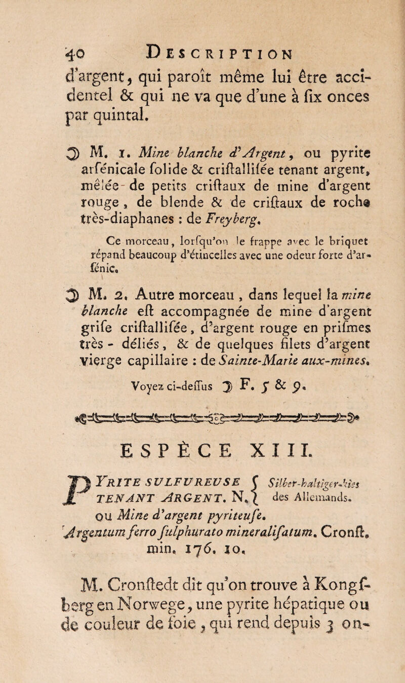 d'argent * qui paroît même lui être acci¬ dentel & qui ne va que d’une à fix onces par quintal, 3 M. I. Mine blanche cF Argent, ou pyrite arfénicale folide & criftaîlHée tenant argent, mêlée-de petits crifiaux de mine d’argent rouge, de blende & de crifiaux de rocha très-diaphanes : de Freyberg. Ce morceau, lorfqu’on le frappe avec le briquet répand beaucoup d’étincelles avec une odeur forte d’ar- fénic, 3 M* 2, Autre morceau , dans lequel la mine blanche eft accompagnée de mine d’argent grife criftallifée, d’argent rouge en prifmes très - déliés, & de quelques filets d’argent vierge capillaire : do Sainte-Marie aux-mines, Voyez, çi-deiTus J F* g & ESPÈCE XIII. YR1TE SULFUREUSE C tenant Argent. Silber-haltîgerAzîes des Allemands. OU Mine d'argent pyriteufe. Aïgcntum ftrro fulphurato mineralifatum. Cronfi# min, 17 6. 10, M. Cronftedt dit qu'on trouve a Kongf* berg en Norwege, une pyrite hépatique ou de couleur de foie , qui rend depuis 3 on-