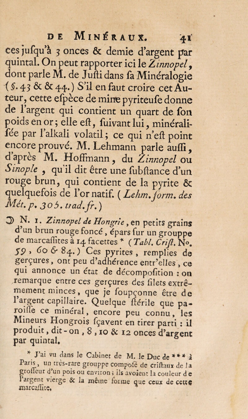 ces jufqu à 5 onces & demie d’argent par quintal. On peut rapporter ici le Zinnopel y dont parle M. de Jufti dans fa Minéralogie ( §* 43 & & 44. ) SU en faut croire cet Au¬ teur , cette efpèce de mine pyriteufe donne de l’argent qui contient un quart de fon poids en or ; elle efl:, fuivant lui y minérali- fee par 1 alkali volatil ; ce qui n’efl: point encore prouvé. M. Lehmann parle aufli^ d apres M. Hoffmann y du Zinnopel ou Sinople y qu il dit être une fubftance d’un rouge brun 5 qui contient de la pyrite & quelquefois de 1 or natif. ( Lehm. form. des Met. p. 305. trad.fr. ) 3 N. 1. Zinnopel de Hongrie, en petits grains d un brun rouge foncé, épars fur un grouppe de marcaffices à 14 facettes * ( Tabl. Crift. No. S9 > & 84.) Ces pyrites , remplies de gerçures, ont peu d’adhérence entr’elles , ce qui annonce un état de décompofkion : on .remarque entre ces gerçures des filets extrê¬ mement minces , que je foupçonne être de 1 argent capillaire. Quelque flérile que pa- roide ce minéral, encore peu connu, les Mineurs Hongrois fçavent en tirer parti : il produit, dit - on , 8,10 & 12 onces d’argent par quintal, * J’ai ™ <lans le Cabinet de M. le Duc de 31 * * i Paris, un très-rare grouppe compolé de criftaux de la groneur cj un pois ou environ ; ils avoient la couleur d e 1 aigent vierge & la même forme que ceux de çettç nur caduc.