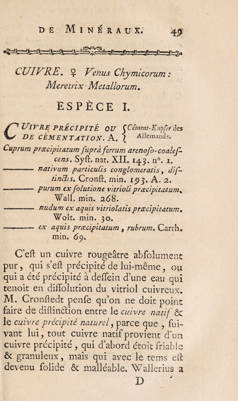 / de Minéraux. 4P: CUIVRE. Ç Venus Chymicorum : Meretnx • Métallo rum. ESPÈCE I. CUlVRE PRECIPITE OU (Cvmnt-Kupfefà[es DE CÉMENTATION. A. J Allemands* Cuprum præcipitatum fuprd ferrum arenofo-coalef- censt Syft. nat. XII. 143. n°. 1. *--— nativum particulis conglomeratis, dif~ tinclis. Cronft. min. 1^3. A. 2. •-— purum ex folutione vltrioli præcipitatum„ Wall, min. 268. -- nuâüm ex aquis vitriolatispræcipitatum. Wolt. min. 30. ..— *x aquis præcipitatum , rubrum. Carth. min. 69. C’eft un cuivre rougeâtre abfolument pur, qui s’eft précipité de lui-même, ou qui a été précipité à deffein d’une eau qui tenoit en diffolution du vitriol cuivreux. M. Cronftedt penfe qu’on ne doit point faire de diftinétion entre le cuivre natif & le cuivre précipité naturel, parce que , fui- vant lui, tout cuivre natif provient d’un cuivre précipité , qui d’abord étoic friable & granuleux, mais qui avec le tems eft devenu folide & malléable. Wallerius a D