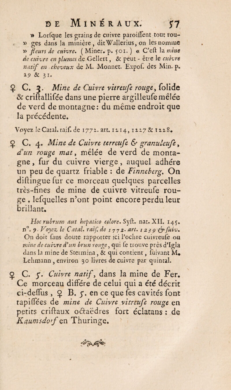 » Lorfque les grains de cuivre paroilfent tout rou- » ges dans la minière, ditWalierius, on les nomme r> fleurs de cuivre* ( Miner, p. 501. ) « C*eft la mine de cuivre en plumes de Gellert, & peut - être le cuivre natif en cheveux de M. Monnet. Expol. des Min. p. 19 & 31. Ç C. 5. Mine de Cuivre vitreufe rouge, folide 3c criftallifée dans une pierre argilleufemêlée de verd de montagne : du même endroit que la précédente. Voyez leCatal. raif. de 1771. art. 1114,1Z17 & 1zz8. Ç C. 4. Mine de Cuivre terreufe & granuleufe, d'un rouge mat, mêlée de verd de monta¬ gne , fur du cuivre vierge, auquel adhère un peu de quartz friable : de Finneherg. On diflingue fur ce morceau quelques parcelles très-fines de mine de cuivre vitreufe rou¬ ge , lefquelles n’ont point encore perdu leur brûlant. Hoc rubrum mt hepatico colore. SyR. nat. XII. 14$. n°e 9. Voyez, le C ut al. raif. de 1772. art. 123 p & fuiv. On doit fans doute rapporter ici l’oclire cuivreufe ou mine de cuivre d’un brun rouge, qui fe trouve près d’Igla dans la mine de Stermina, & qui contient, fuivant M* Lehmann , environ 30 livres de cuivre par quintal. Ç C. y. Cuivre natif, dans la mine de Fer. Ce morceau diffère de celui qui a été décrit ci-deffus ,0 B. y. en ce que fes cavités font tapiflées de mine de Cuivre vitreufe rouge en petits criflaux oéfaëdres fort éclatans : de Kaumsdorf en Thuringe.