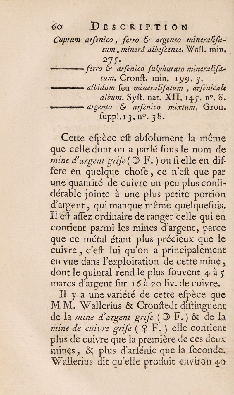 Cuprum arfcnico, ferro & argento mineralifa- tum, minera albefcente. Wall. min. -,wi-——. ferro & arfenico Julphurato miner ali fa- Cronft. min. ijpp. 3. albidum feu mineralijatum , arfenicale album. Syft. nat. XII. 143. n°. S. argento & arfenico mixtum, Gron. fuppl.13. n°. 38. Cette efpèce efl: abfolument la même que celle dont on a parlé fous le nom de mine d'argent grije (S F. ) ou fl elle en dif¬ féré en quelque chofe, ce n’eft que par une quantité de cuivre un peu plus confia dérable jointe à une plus petite portion d'argent ? qui manque même quelquefois. Il eft affez ordinaire de ranger celle qui en contient parmi les mines d’argent, parce que ce métal étant plus précieux que le cuivre, c’eft lui qu’on a principalement en vue dans l’exploitation de cette mine, dont le quintal rend le plus fouvent 4 à J marcs d’argent fur 16 à 20 liv. de cuivre. Il y a une variété de cette efpèce que MM. Wallerius & Cronftedt diftinguent de la mine d! argent grife ( S F. ) & de la mine de cuivre grife ( ? F. ) elle contient plus de cuivre que la première de ces deux mines, & plus d’arfénic que la fécondé. Wallerius dit qu’elle produit environ 40