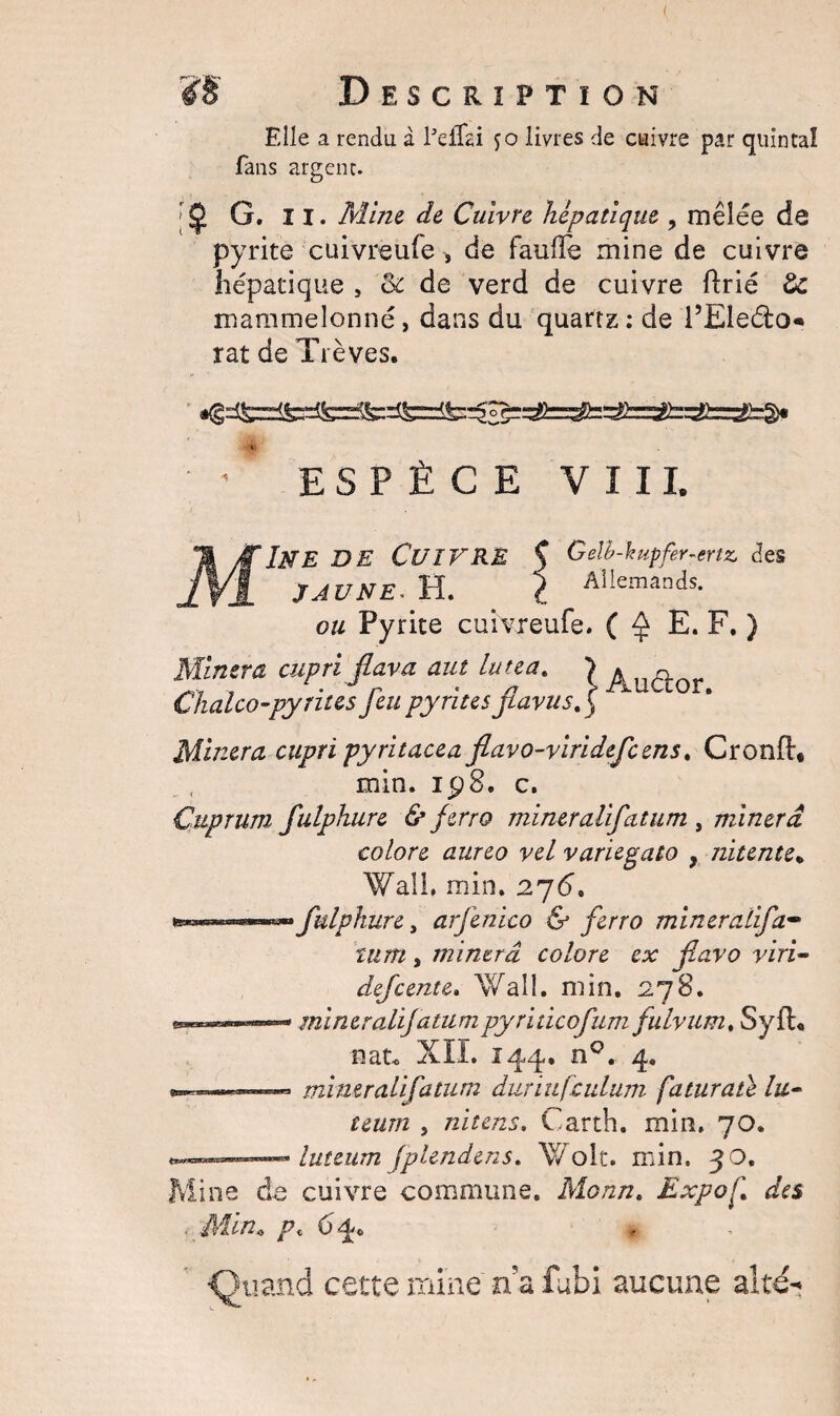 Elle a rendu à Peffai jo livres de cuivre par quintal fans argent. ;$ G. ii. Mine de Cuivre hépatique , mêlée de pyrite cuivreufe > de fauffe mine de cuivre hépatique , 3c de verd de cuivre ftrié de mammelonné, dans du quartz : de l’Eleéto* rat de Trêves. ' ESPÈCE VIII. MIne de Cuivre $ Gelh-kupfer-crtz. des JAUNE* H. i Allemands. ou Pyrite cuivreufe. ( ^ E. F. ) Minera cupri flava aut luteat \ Chalco-py rites feu pyrites fiaviisf Minera cupri pyritacea flavo-viridefeens. Cronft* min. ip8. c. Cuprum fulphure & ferro mineralifcitum , minera colore aureo vel variegato f nitente% Wall, min. 276. fulphure, arfenico & ferro mineralifa- mm , minera colore ex fiavo viri- defeente. Wall. min. 278. e***™»™-» mineralijatumpyrïticofum fulvum, SyfL nau XII. 144, n0. 4. - mineraiifatum duriufculum faturate lu- teum 5 nitens. Carth. min. 70. --— luteum jplendens. Wolt. min. 30. Mine de cuivre commune. Monn. Expo h\ des ■ Min* p« 64. ■Quand cette mine na fubi aucune alté**