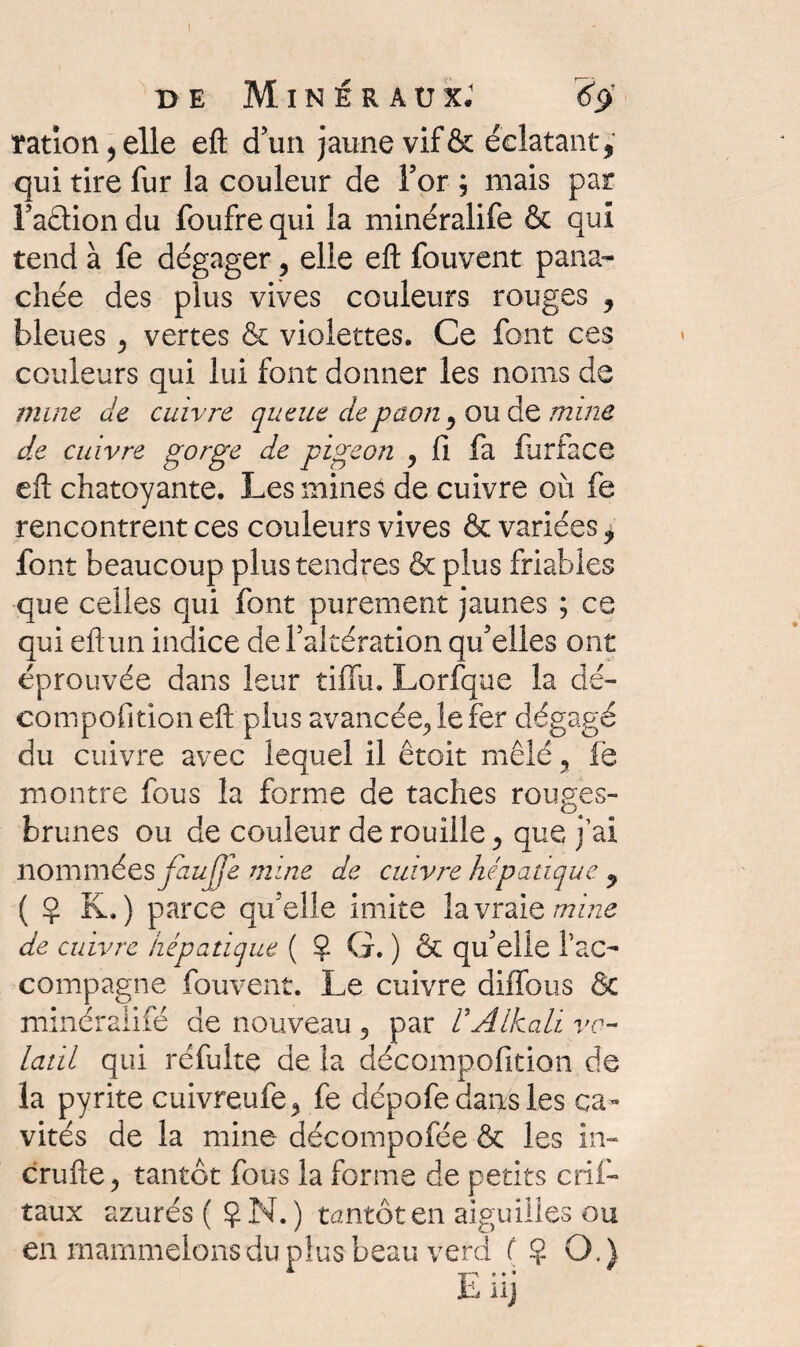 rationnelle eft d’un jaune vif & éclatant, qui tire fur la couleur de For ; mais par l’aâion du foufre qui la minéralife & qui tend à fe dégager 3 elle eft fouvent pana¬ chée des plus vives couleurs rouges , bleues 3 vertes & violettes. Ce font ces couleurs qui lui font donner les noms de mine de cuivre queue de paon, ou de mine de cuivre gorge de pigeon y fi fa flirface eft chatoyante. Les mines de cuivre ou fe rencontrent ces couleurs vives & variées, font beaucoup plus tendres & plus friables que celles qui font purement jaunes ; ce qui eftun indice de Faltération qu’elles ont éprouvée dans leur tiflu. Lorfque la dé- compofition eft plus avancée., le fer dégagé du cuivre avec lequel il êtoit mêlé , fe montre fous la forme de taches rouges- brunes ou de couleur de rouille, que j’ai nommées faujje mine de cuivre hépatique , ( Ç K. ) parce qu’elle imite la vraie mine de cuivre hépatique ( ? G. ) & qu’elle l’ac¬ compagne fouvent. Le cuivre dilfous & minéraiiié de nouveau 3 par VAlkali vo¬ latil qui réfuite de la décomp.ofition de la pyrite cuivreufe^ fe dépofe dans les ca¬ vités de la mine décompofée & les in- crufte ? tantôt fous la forme de petits crif- taux azurés (Ç N.) tantôt en aiguilles ou eh mammclonsdu plus beau vend ( Ç O.)