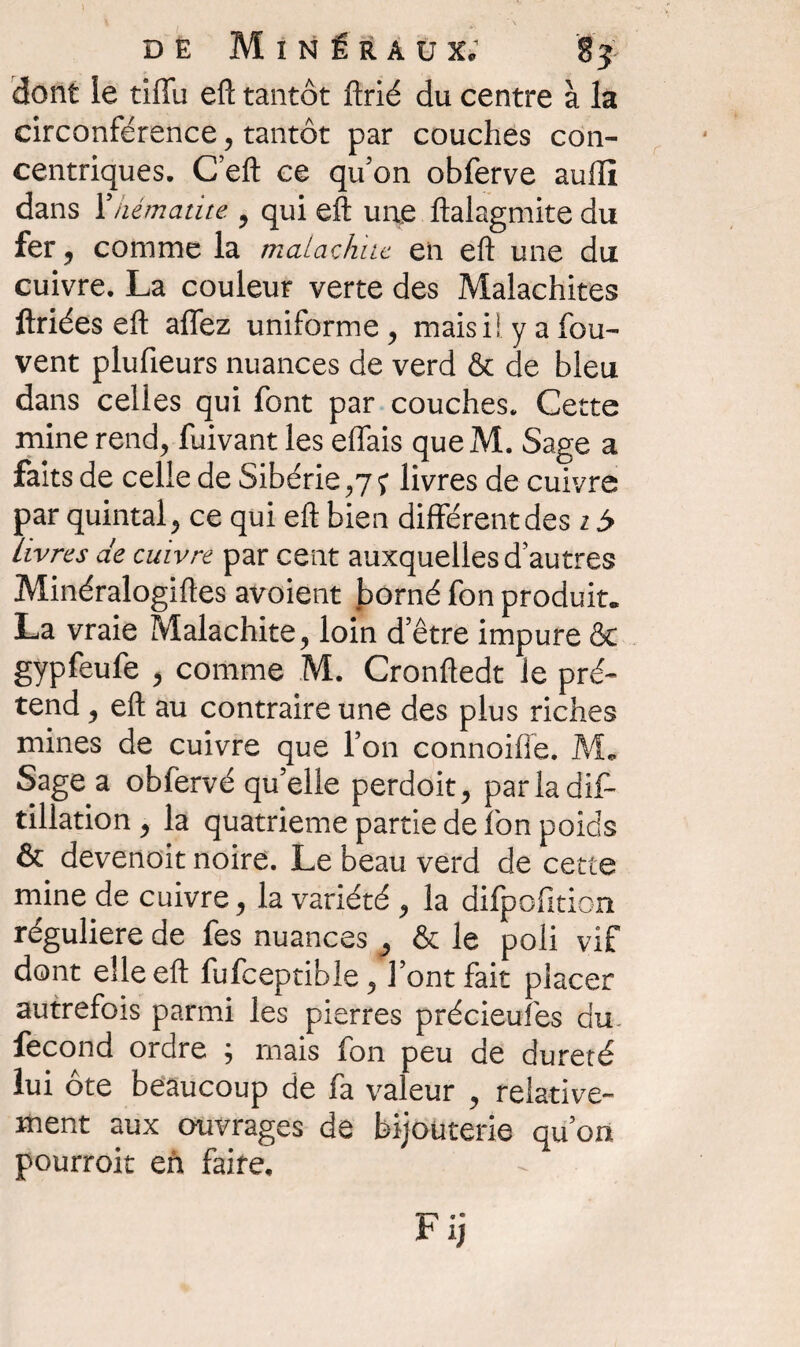 dont le tiffu efl: tantôt ftrié du centre à la circonférence, tantôt par couches con¬ centriques. C efl: ce qu’on obferve auilî dans Xhématite 9 qui efl: une ftalagmite du fer, comme la malachne en eft une du cuivre. La couleur verte des Malachites ftriées eft allez uniforme , maisi! y a fou- vent plufieurs nuances de verd & de bleu dans celles qui font par couches. Cette mine rend, fuivant les eflais que M. Sage a faits de celle de Sibérie,7j livres de cuivre par quintal, ce qui eft bien different des 15 livres de cuivre par cent auxquelles d’autres Minéralogiftes avoient borné fon produit. La vraie Malachite, loin d’être impure & gypfeufe , comme M. Cronftedt le pré¬ tend , eft au contraire une des plus riches mines de cuivre que l’on connoiiïe. M. Sage a obfervé qu’elle perdoit, parladif- tillation , la quatrième partie de fon poids & devenoit noire. Le beau verd de cette mine de cuivre, la variété , la difpofition régulière de fes nuances, & le poli vif dont elle eft fufceptible, l’ont fait placer autrefois parmi les pierres précieufes du fécond ordre ; mais fon peu de dureté lui ôte beaucoup de fa valeur , relative¬ ment aux ouvrages de bijouterie qu’on pourrait eh faire.