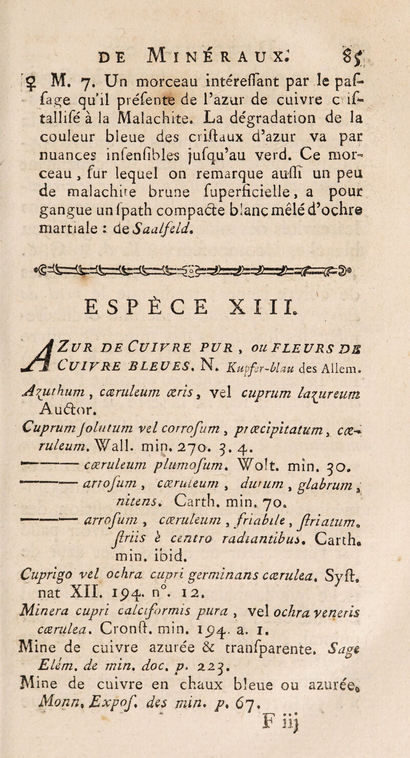 ? M. 7. Un morceau intérefîant par le pa£* fage qu’il préfente de l’azur de cuivre c i£- tallifé à la Malachite. La dégradation de la couleur bleue des criitaux d’azur va par nuances infenfibles jufqu’au verd. Ce mor¬ ceau , fur lequel on remarque auffî un peu de malachire brune fuperficielle, a pour gangue unlpath compacte blanc mêlé d’oçhr© martiale : de Saalfeld. ESPÈCE X î IL Zur de Cuivre pur, ou fleurs de Cuivre BLEUES. N. KutferMau des Allem. A^uthum y cœrukum æris 9 vel cuprum la^ureum Auétor. Cuprum Jolutum vel corrofum y pr œclphatum, ruleum.^Jail. min. 270. 3.4. ““-cœrukum plumofum. Woît. min, 30. *--arrofum , cœruieum , dwum , glabrum 3 nitens* Carth. min, 70. —-arrofum , cœrukum , friabik , flriatum» flriis è centra radiantibus. Carth. min. ibid. Cuprigo vel ochra cupri germinans cæruka. Sy fl, nat XII. 15)4. n°. 12. Minera cupri calctformis pura , vel ocÆra veneris cæruka. Cronft. min. 1^94. a. 1. Mine de cuivre azurée & tranfparente. Elém. de min. <&>£. p. 223. M ine de cuivre en chaux bleue ou azurée* Monnt Expof des min. /?. 67. “ -j—» » • ®