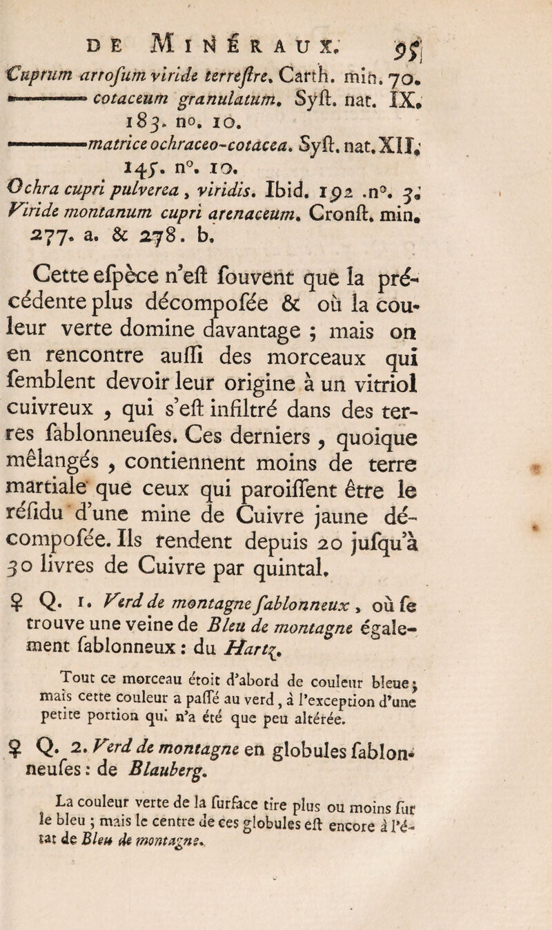 Cnprum arrofum viride terrefire. Cart'h. min. 70. ».. ... cotaceum granulatum. Syft» nat. IX» 183. no. 10. ■ ■ matrice ochraceo-cotacea. Syft. nat. XII; 147. n°. 10. Ochra cupri pulverea, viridis. Ibid. 15)2 .n°. 3; Viride montanum cupri arenaceum. Cronft. min, 277* a. & 078. b. Cette efpèce n’eft fouvent que la pré¬ cédente plus décompofée & où la cou¬ leur verte domine davantage ; mais on en rencontre aullî des morceaux qui femblent devoir leur origine à un vitriol cuivreux , qui s’eft infiltré dans des ter¬ res fablonneufes. Ces derniers ? quoique mélangés > contiennent moins de terre martiale que ceux qui paroiffent être le refidu d’une mine de Cuivre jaune dé- compoiée. Ils rendent depuis 20 jufqu’à 30 livres de Cuivre par quintal. Ç Q. r. Verd de montagne fahlonneux , où fs trouve une veine de Bleu de montagne égale¬ ment fablonneux : du Hart£. Tout ce morceau étoit d’abord de couleur bleue* mais cette couleur a pâlie au verd, à l’exception d’une petite portion qui n’a été que peu altérée. ? Q. 2. Vzrd de montagne en globules fablon¬ neufes : de Blauberg. La couleur verte de la furface tire plus ou moins fur le bleu ; mais le centre de ces globules eft encore à l’é¬ tat de Bleu de montagne*.