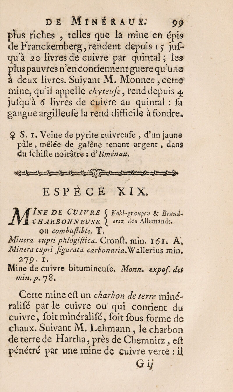 plus riches ^ telles que là mine en épis de Franckemberg, rendent depuis ij juf* qu’à 20 livres de cuivre par quintal; les plus pauvres n’en contiennent guere quune a deux livres. Suivant M. Monnet y cette mine, qu’il appelle chyteufe ? rend depuis ^ jufqu à 5 livres de Cuivre au quintal : fa gangue argilleufe la rend difficile à fondre* $ S, it Veine de pyrite cuivreufe , d5un jaune pâle, mêlée de galène tenant argent * dans du fchifte noirâtre : à’iiménau» ESPÈCE XIX. M Ïne de Cuivré { Kôhl-grâupén êc Èrând* ertz, des Allemands. CHARBONNEUSE OU combuJîibU. T. Minera cupri phtogifiica. Cronft. rriin. ï6ï. Âà Minera cupri figurata carbonariaPWallerius min* 279. I, Mine de cuivre bitumineufe* Morin, expof. deî min.p. 78. Cette mine éft un charbon de terre miné- ralifé par le cuivre ou qui contient du cuivre, foitminéralifé, foit fous forme de chaux. Suivant M. Lehmann, le charbon de terre de Hartha, près de Chemnitz, eft pénétré par une mine de cuivre verte : ü Gij