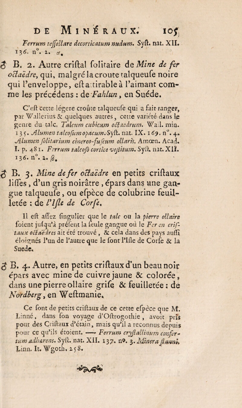 Ferrum teffellare decorticatum nudum. Syft. nat. XII. 13^* n • 1 « et^ $ B« 2. Autre criftal folitaire de Mine de fer octaèdre, qui, malgré la croûte taîqueufe noire qui l’enveloppe, efta:tirableà l’aimant com¬ me les précédens : d&'Fahlun, en Suède. C’eft cette légère croûte taîqueufe qui a fait rangeF, par Wallerius & quelques autres, cette variété dans fe genre du talc. Talcum cubicwn oâtaedrum. Wall. min. 135. A lumen talcojhm opacum.Sylt. nat. IX. 169. n°. 4. A lumen Jolitarium chier eo-fufcurn ollaris. Amœn. Acad. I. p. 481. Ferrum talcofo cortice •vejlitum. Syfh nat. Xil. 136» n « Zm Q 9 $ B. 3. Mine de fer octaèdre en petits criftaux lifïes , d’un gris noirâtre , épars dans une gan¬ gue taîqueufe, ou efpèce de colubrine feuil¬ letée ; de l'IJle de Çorfe, Il eft allez finguîier que le talc ou la pierre allaite foient jufqu*a préfent la feule gangue où le Fer en crif- taux oUaèdres ait été trouvé , & cela dans des pays aufli éloignés l’un, de l’autre que le font Hfle de Corfe & la Suede. $ B. 4. Autre, en petits criftaux d’un beau noir épars avec mine de cuivre jaune & colorée, dans une pierre olîaire grife & feuilletée ; de Nordberg, en Weftmanie* Ce font de petits criftaux de ce cette efpèce que M. Linné, dans fon voyage d’Oftrogothie , avoit pris pour des Criftaux d’étajn, mais qu’il a reconnus depuis pour ce qu’ils étoient. —- Ferrum cryjlallinum confer- tum adh&rens. Syft. nat. XII. 137. n?. 3. Minera flamk Linn. It. Wgoth. 158.