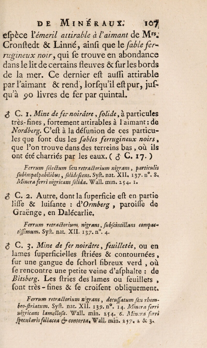 efpèce Vémail attirable à /’aimant de Mrs« Cronftedt & Linné, ainfi que le fable fer¬ rugineux noir, qui fe trouve en abondance dans le lit de certains fleuves & fur les bords de la mer. Ce dernier efl aufli attirable par l’aimant & rend , lorfqu’il efl: pur, juf* qu’à $o livres de fer par quintal. ^ C, I, Mine de fer noirâtre ^folidefà. particules très-fines , fortement attirables à 1 aimant : de Nordberg. C’eft à ladéfunion de ces particu¬ les que font dus les fables ferrugineux noirs, que l’on trouve dans des terreins bas , où ils ont été charriés par les eaux. ( C. 17. ) Ferrum felectum feu retraciorium nigram , particulis fubimpalpabilibus, fiolidefiens. Syft. nat. XII. 137. n°. S., Minera fierri nigricans fiolida, Wall. min. 254. 1. C. 2. Autre, dont la fuperficie efl en partie JifTe & luifante : àHOrmberg , paroiffe de Graënge, en Dalécarlie. Ferrum retraciorium nigram, fiubfcintillam compac- tljfimnm. Syft. nat. XII. 137. nw. 4. $ C. g. Mine de fer noirâtre, feuilletée, ou en lames fuperficielles ftriées & contournées, fur une gangue de fchorl fibreux verd , où fe rencontre une petite veine d’afphalte : de Bitsberg. Les ftries des lames ou feuillets , font très-fines & fe croifent obliquement. Ferrum retraclorium x'grans, de eu fatum feu rhem- heo-ftriatum. Syft. nat. XII. 135. n°. 14. Minera ferri pigricam lamellofia. Wall. min. 254. 6. Minera fini gecularis foliacé a & conforta* Wall. min. 257, 1 & 3..