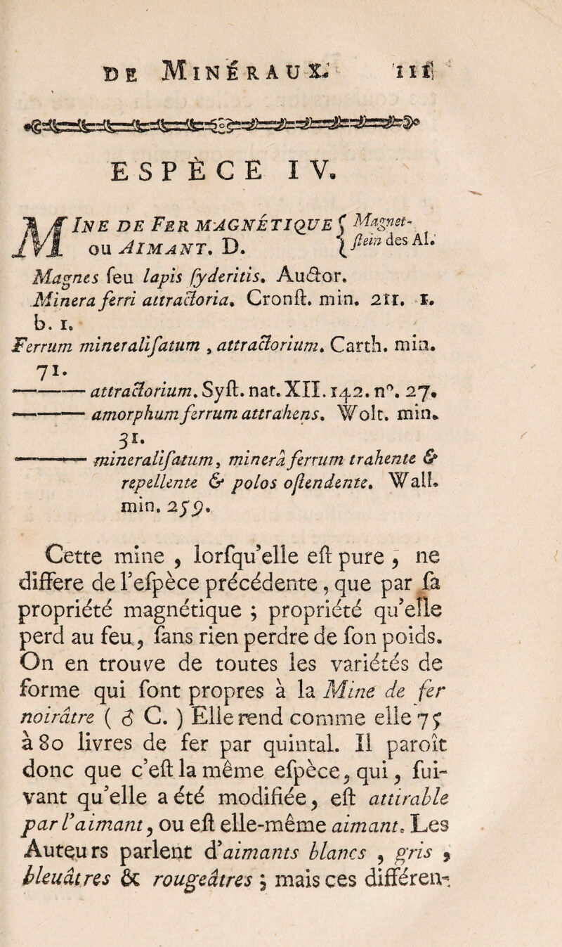 ESPÈCE IV. MIne de Fer magnétique Ç fl/Ïyf'^ nu ou Aimant. D. ( fiemAes Ae Magnes feu lapis fyderitis, Âuiflor. Minera ferri aitracloria, Cronft. min. 2ÎI. I. b. i. Ferrurn mineralifatum , attraclorium. Carth. mia. 71* --— attraclorium. Syft. nat.XII. 142. n°. 27. -—-amorphumfirrum attrahens, Wolt. min* 31* mineralifatum, minera ferrurn trahente & repellente & polos ojlendente, WalL min. 2yjp» Cette mine , iorfqu’elle eft pure , ne différé de l’efpèce précédente, que par fa propriété magnétique ; propriété qu’eue perd au feu ^ fans rien perdre de fon poids. On en trouve de toutes les variétés de forme qui font propres à la Mine de fer noirâtre ( $ C. ) Elle rend comme elle 7 ç à 80 livres de fer par quintal. Il paroît donc que c’eftlamême efpèce,qui, fui- vant qu’elle a été modifiée, eft attirable par l'aimant, ou eft elle-même aimante Les Auteurs parlent d’aimants blancs 5 gris ,