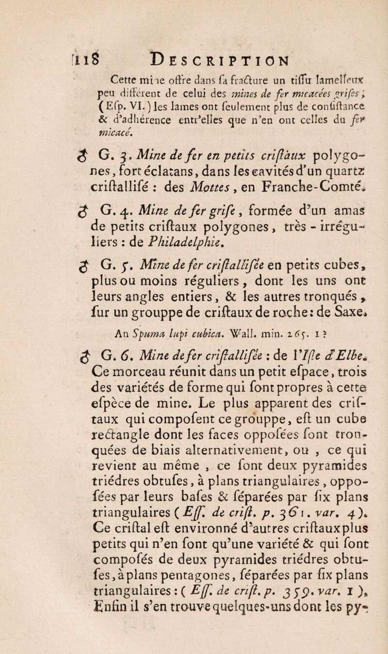 Cette mine offre dans fa fracture un tiffu Iameîîeusc peu différent de celui des mines de fer micacées «rifes ; (E(p. VI.) les lames ont feulement plus de confiftance & d’adhérence entr’elles que n’en ont celles du fer micacé. S G. 3 , Aline de fer en petits cri(l aux polygo¬ nes, fort éclatans, dans les cavités d’un quartz criftallifé : des Mottes , en Franche-Comté» $ G. 4. Mine de fer grife, formée d’un amas de petits criftaux polygones , très - irrégu¬ liers : de Philadelphie. S G. y. Mine de fer criflallifie en petits cubes, plus ou moins réguliers, dont les uns ont leurs angles entiers, & les autres tronqués y fur un grouppe de criftaux de roche: de Saxe» An Spuma lupi cubica. Wall. min. z6<$. 1 ? G. 6. Mine de fer crifallifèe : de VIfie cIElbe« Ce morceau réunit dans un petit efpace, trois des variétés de forme qui font propres à cette efpèce de mine. Le plus apparent des crif¬ taux qui compofent ce grouppe, eft un cube reélangle dont les faces oppolées font tron¬ quées de biais alternativement, ou , ce qui revient au même , ce font deux pyramides triédres obtufes, à plans triangulaires, oppo- fées par leurs bafes & féparées par fix plans triangulaires ( Ejf. de cri/l. p. 36* 1. var, 4 )* Ce criftal eft environné d’autres criftauxplus petits qui n’en font qu’une variété & qui font compofés de deux pyramides triédres obtu¬ fes, à plans pentagones, féparées par fix plans triangulaires : ( Ejf. de cri fl. p. 3 yp. var. 1 )È Enfin il s’en trouve quelques-uns dont les py»