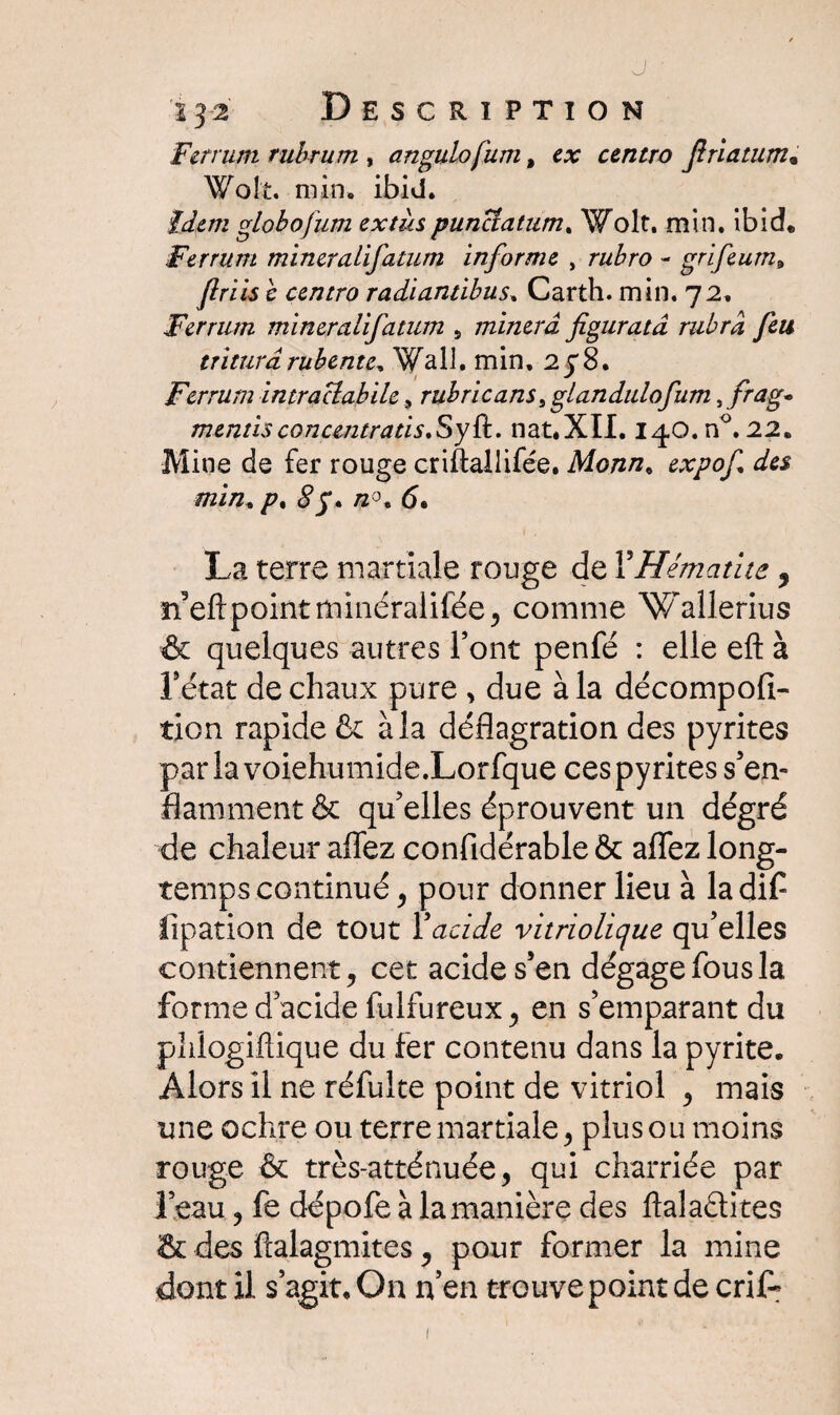 J • 132 Description Ferrum rubrum , angulofum, e# centro Jiriatum. Wolt. min. ibid. globofum ex tus puncîatum* Wolt. min. ibich Ferrum mineralifatum informe , rubro - grifeum9 ftriis e centro radiantibus, Carth. min. 72, Ferrum mineralifatum 5 minera figuratâ rubra feu tritura rubente* Wall, min, 278. Ferrum intraclabile, rubricans, glandulofum, frag* mentisconcentrais.Syü. nat.XII. iqO.n0.22. Mine de fer rouge criftallifée. Monn. expof des min, /\ /2°. 6. La terre martiale rouge de F Hématite ^ n’eftpointminéralilée ^ comme Wallerius & quelques autres Font penfé : elle eft à Fétat de chaux pure , due à la décompofi- tion rapide & à la déflagration des pyrites par la voiehumide.Lorfque ces pyrites s’en¬ flamment & qu’elles éprouvent un dégré de chaleur affez confidérable & aflez long- temps continué, pour donner lieu à ladif flpation de tout Y acide variolique qu’elles contiennent, cet acide s’en dégage fous la forme d’acide fulfureux, en s’emparant du phlogiftique du fer contenu dans la pyrite. Alors il ne réfulte point de vitriol , mais une ochre ou terre martiale, plus ou moins rouge & très-atténuée, qui charriée par l’eau, fe dépofe à la manière des ftaladites & des ftalagmites, pour former la mine dont U s’agit. On n’en trouve point de crif* 1