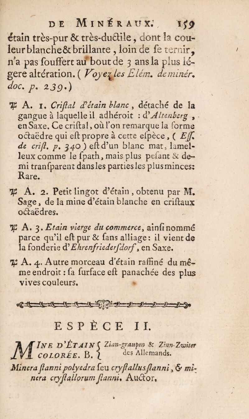 étain très-pur & très-duâile, dont îa cou¬ leur blancheôt brillante , loin de fe ternir , n'a pas fouffert au bout de 3 ans la plus lé¬ gère altération. ( Voyelles £lém. de miner* doc. p. zje).) A. 1. Crijlal dy£tain blanc, détaché de la gangue à laquelle il adhéroit : d’Altenberg , en Saxe. Ce criftal, où l’on remarque îa forme ociaëdre qui eft propre à cette elpèce , ( Ef de crïfl. /?. 340) eft d’un blanc mats lamel- leux comme le fpath, mais plus pefant &c de- mi tranfparenî dans les parties les plus minces; Rare. A. 2. Petit lingot d’étain , obtenu par M. Sage, de la mine d’étain blanche en criftaux oétaëdres. If A. 3. Etain vierge du commerce, ainfi nommé parce qu’il eft pur & fans alliage: il vient de la fonderie d’Ehrenfriederfdorf t en Saxe. Tp A. 4. Autre morceau d’étain raffiné du mê¬ me endroit: fa furfaceeft panachée des plus vives couleurs. ; - ' ■ { ' . . ' - r ESPÈCE II. MIne d’ÉtainÇ Zlm-graupen & Zim-Zwiter COLOREE. B. I des Allemands. Minera flanni polyedra feu cryflallus flanni, & mi* mra cryjlallorum jianni, Auélor.