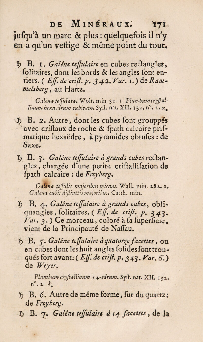 jufqu’à un marc & plus : quelquefois il n’y en a qu’un veftige & même point du tout, ï) B. 1. Galène, tejjulaire en cubes reftangîes* folitaires, dont les bords de les angles font en¬ tiers. ( EJf de cri/l. p. 342* ^ar• *0 deÆtf/s- melsberg, au Hartz. Galena teffulata• Wok. min. 31. 1. Flumbum linum hexaidrum cubicam. Syft. nat, XIÏ. 131. n°. 1. J; B. 2. Autre, dont les cubes font grouppés ■ avec criftaux de roche & fpath calcaire prif- matique hexaëdre, à pyramides obtufes : de Saxe. ï> B. 3. Galène, tejjulaire â grands cubes rectan¬ gles , chargée d’une petite criftallifation de fpath calcaire : de Freyberg. Gatena tejfulis majoribm micans. Wall. min. 281. 2. Galena cubh dijlinôîis majoribm. Carth. min. ï) B. 4. Galène tejjulaire à grands cubes, obîi* quangles , folitaires. ( EjJ, de crijl. p. 343. 3. ) Ce morceau, coloré à fa fuperficie, vient de la Principauté de Naffau, ï> B. y. Galène tejjulaire à quatorze facettes, ou en cubes dont les huit angles folidesfonttron- qués fort avant: ( EJf, de crijl. /?, 3 43. (f.) de JFeyer* Flumbum cryfialllnum i^-edvum. Syft. nat. XII. 132. n°. 2. «f, B. <5. Autre de même forme, fur du quartz: de Freyberg.