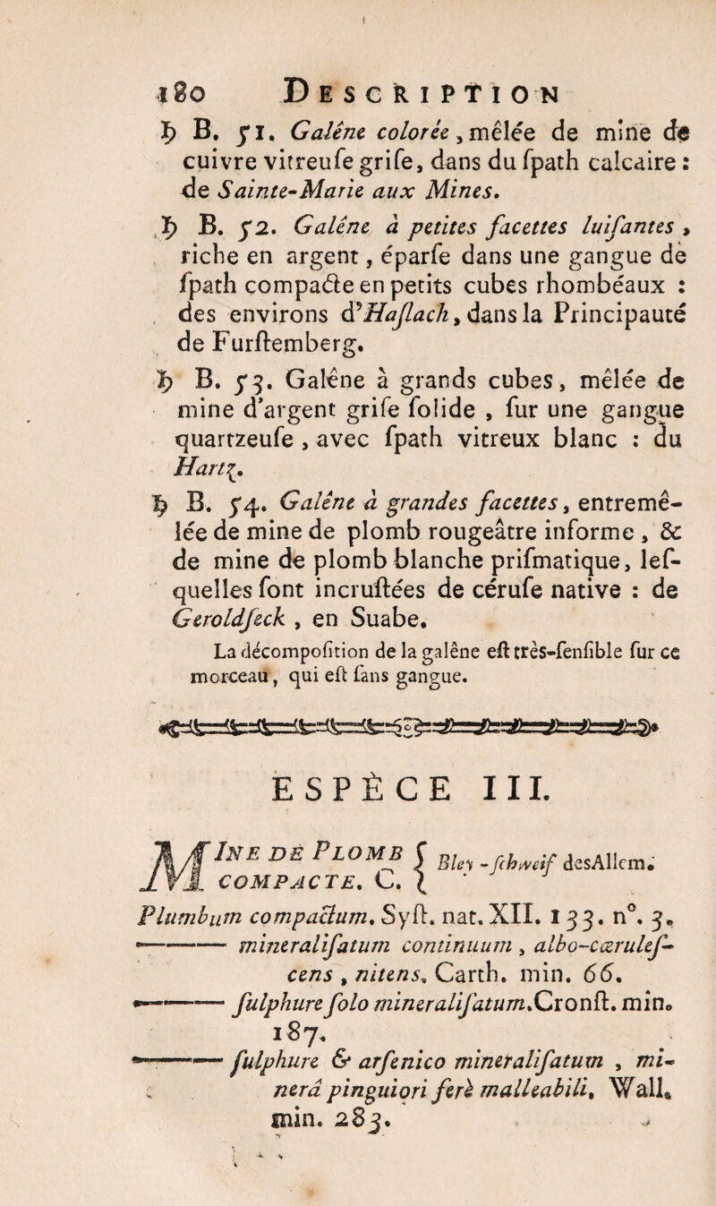 * 180 Description ï> B. j*i. Galène colorée, mêlée de mine d<s cuivre vitreufe grife, dans du fpath calcaire : de Sainte-Marie aux Mines. ï) B. J2. Galène à petites facettes luifantes , riche en argent, éparfe dans une gangue de fpath compa&e en petits cubes rhombéaux : des environs àèHaJlach, dans la Principauté de Furftemberg. ï> B. y3. Galène à grands cubes, mêlée de mine d’argent grife foiide , fur une gangue quartzeufe , avec fpath vitreux blanc : du H art 7^ ^ B. 5*4. Galène à grandes facettes, entremê¬ lée de mine de plomb rougeâtre informe , de de mine de plomb blanche prifmatique, lef- queîles font incruftées de cérufe native : de Geroldfeck , en Suabe. La décompofition de la galène efl: très-fenfible fur ce morceau, qui eft fans gangue. ESPÈCE III. A/flNE DE PLOM* î desAIlcm. ± VA COMPACTE. G. ( Flumbum compactant, Syft. nat. XII. 133. n°. 3. -—-mineralifatum continuum , albo-cœrulef- cens t nitens, Carth. min. 66, •—«—• — fulphure folo mineralifatum .CronfL min. 187. »■ ■■ fulphure 6* arfenico miner alifatum , mi* nerd pinguiori ferè malkabili, Wall* min. 283. w